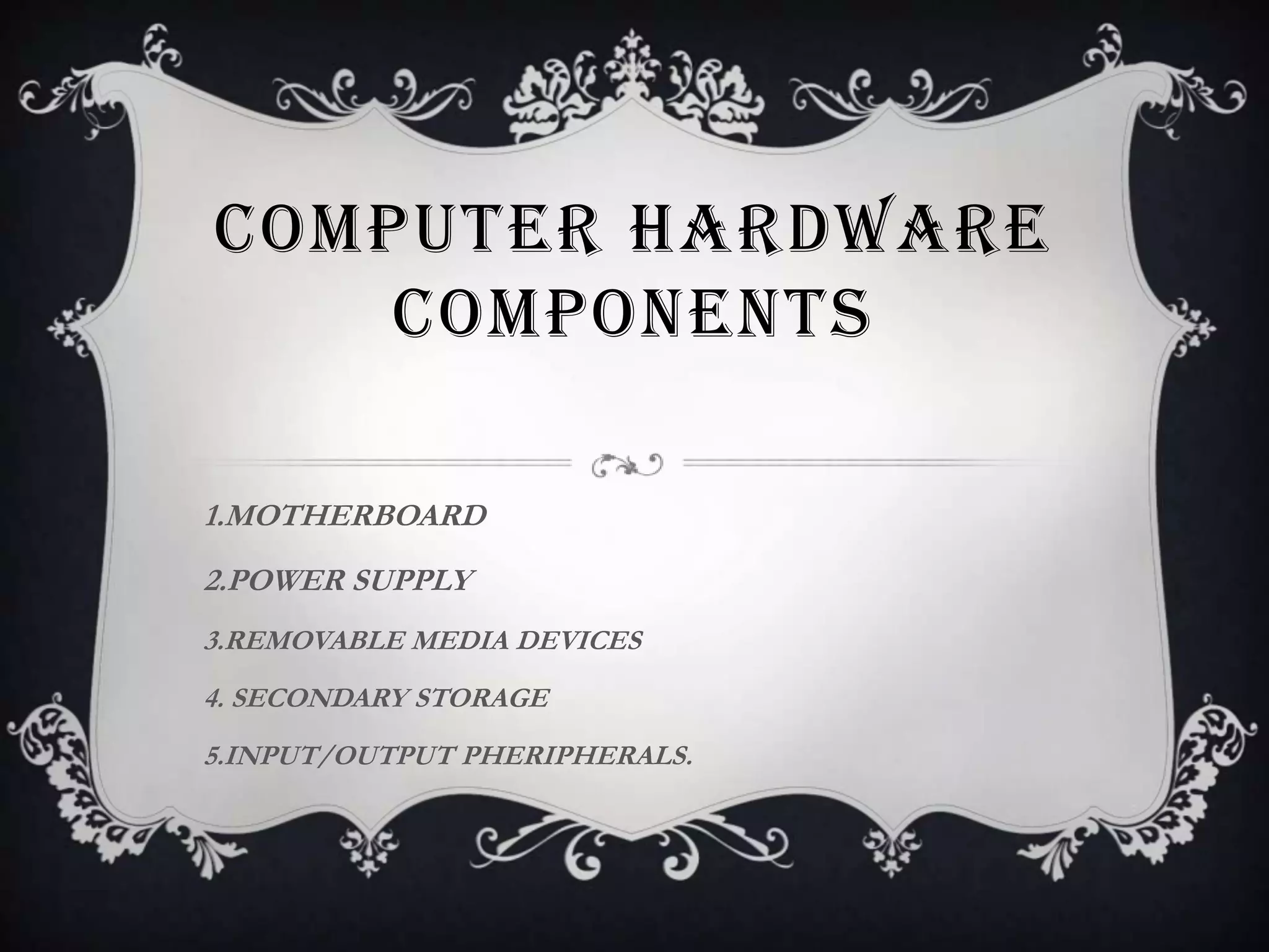 COMPUTER HARDWARE
    COMPONENTS

1.MOTHERBOARD
2.POWER SUPPLY
3.REMOVABLE MEDIA DEVICES
4. SECONDARY STORAGE
5.INPUT/OUTPUT PHERIPHERALS.
 