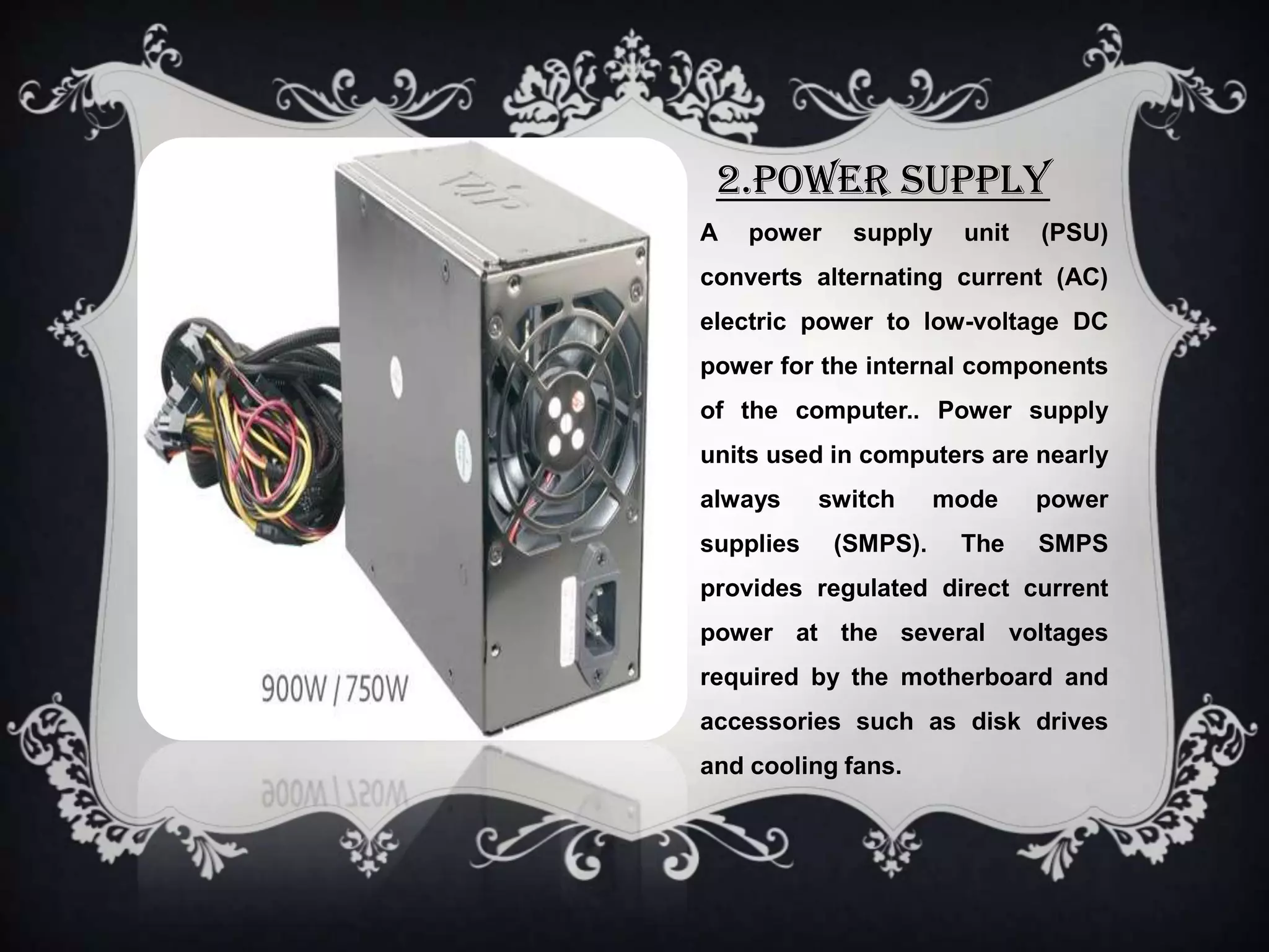 2.POWER SUPPLY
A   power    supply    unit   (PSU)
converts alternating current (AC)
electric power to low-voltage DC
power for the internal components
of the computer.. Power supply
units used in computers are nearly
always     switch     mode    power
supplies    (SMPS).    The    SMPS
provides regulated direct current
power at the several voltages
required by the motherboard and
accessories such as disk drives
and cooling fans.
 