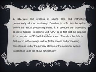 2. Storage: The process of saving data and instructions
permanently is known as storage. Data has to be fed into the system
before the actual processing starts. It is because the processing
speed of Central Processing Unit (CPU) is so fast that the data has
to be provided to CPU with the same speed. Therefore the data is

first stored in the storage unit for faster access and processing.

This storage unit or the primary storage of the computer system

is designed to do the above functionality
 