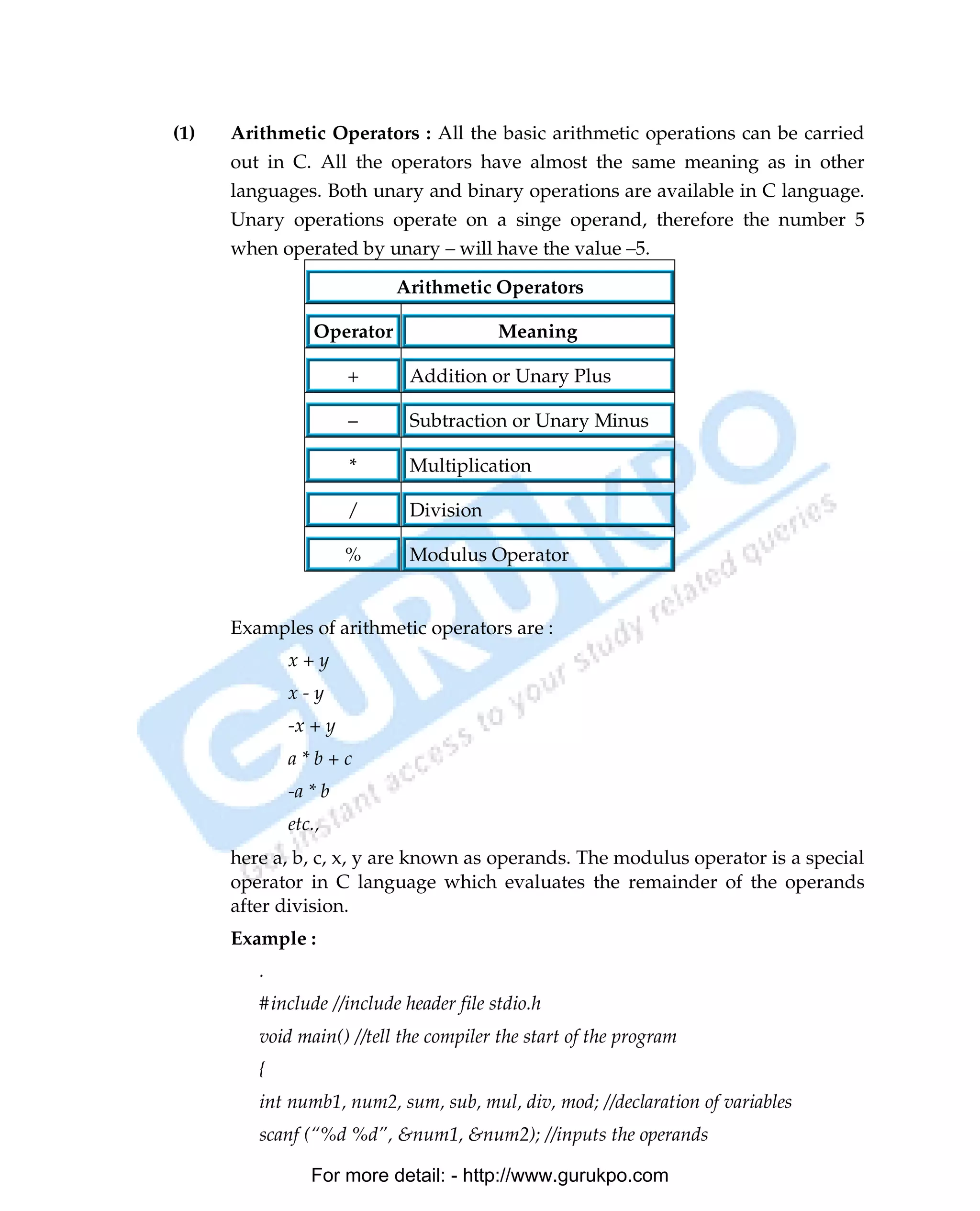 (1)   Arithmetic Operators : All the basic arithmetic operations can be carried
      out in C. All the operators have almost the same meaning as in other
      languages. Both unary and binary operations are available in C language.
      Unary operations operate on a singe operand, therefore the number 5
      when operated by unary – will have the value –5.

                            Arithmetic Operators

                 Operator                Meaning

                      +      Addition or Unary Plus

                      –      Subtraction or Unary Minus

                      *      Multiplication

                      /      Division

                      %      Modulus Operator


      Examples of arithmetic operators are :
             x+y
             x-y
             -x + y
             a*b+c
             -a * b
             etc.,
      here a, b, c, x, y are known as operands. The modulus operator is a special
      operator in C language which evaluates the remainder of the operands
      after division.
      Example :
         .
         #include //include header file stdio.h
         void main() //tell the compiler the start of the program
         {
         int numb1, num2, sum, sub, mul, div, mod; //declaration of variables
         scanf (“%d %d”, &num1, &num2); //inputs the operands

                For more detail: - http://www.gurukpo.com

PDF Created with deskPDF PDF Writer - Trial :: http://www.docudesk.com
 