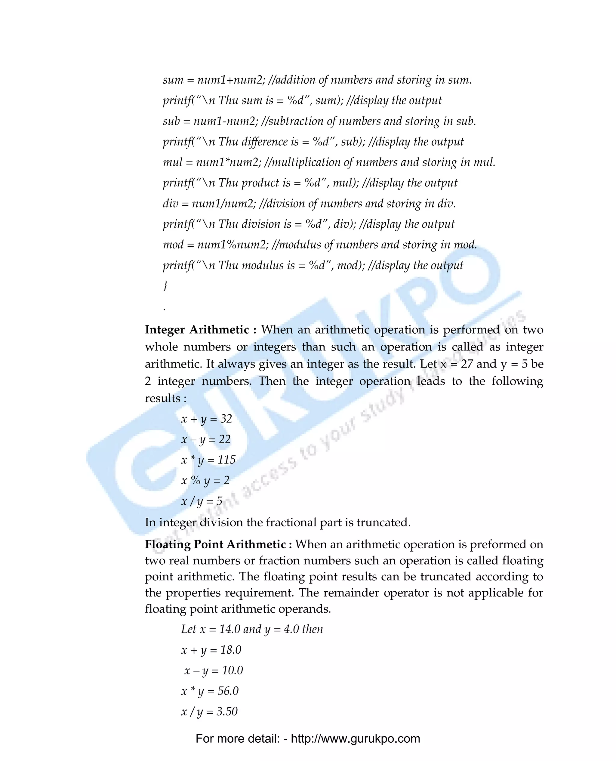 sum = num1+num2; //addition of numbers and storing in sum.
         printf(“n Thu sum is = %d”, sum); //display the output
         sub = num1-num2; //subtraction of numbers and storing in sub.
         printf(“n Thu difference is = %d”, sub); //display the output
         mul = num1*num2; //multiplication of numbers and storing in mul.
         printf(“n Thu product is = %d”, mul); //display the output
         div = num1/num2; //division of numbers and storing in div.
         printf(“n Thu division is = %d”, div); //display the output
         mod = num1%num2; //modulus of numbers and storing in mod.
         printf(“n Thu modulus is = %d”, mod); //display the output
         }
         .
      Integer Arithmetic : When an arithmetic operation is performed on two
      whole numbers or integers than such an operation is called as integer
      arithmetic. It always gives an integer as the result. Let x = 27 and y = 5 be
      2 integer numbers. Then the integer operation leads to the following
      results :
             x + y = 32
             x – y = 22
             x * y = 115
             x%y=2
             x/y=5
      In integer division the fractional part is truncated.
      Floating Point Arithmetic : When an arithmetic operation is preformed on
      two real numbers or fraction numbers such an operation is called floating
      point arithmetic. The floating point results can be truncated according to
      the properties requirement. The remainder operator is not applicable for
      floating point arithmetic operands.
             Let x = 14.0 and y = 4.0 then
             x + y = 18.0
             x – y = 10.0
             x * y = 56.0
             x / y = 3.50

                For more detail: - http://www.gurukpo.com

PDF Created with deskPDF PDF Writer - Trial :: http://www.docudesk.com
 