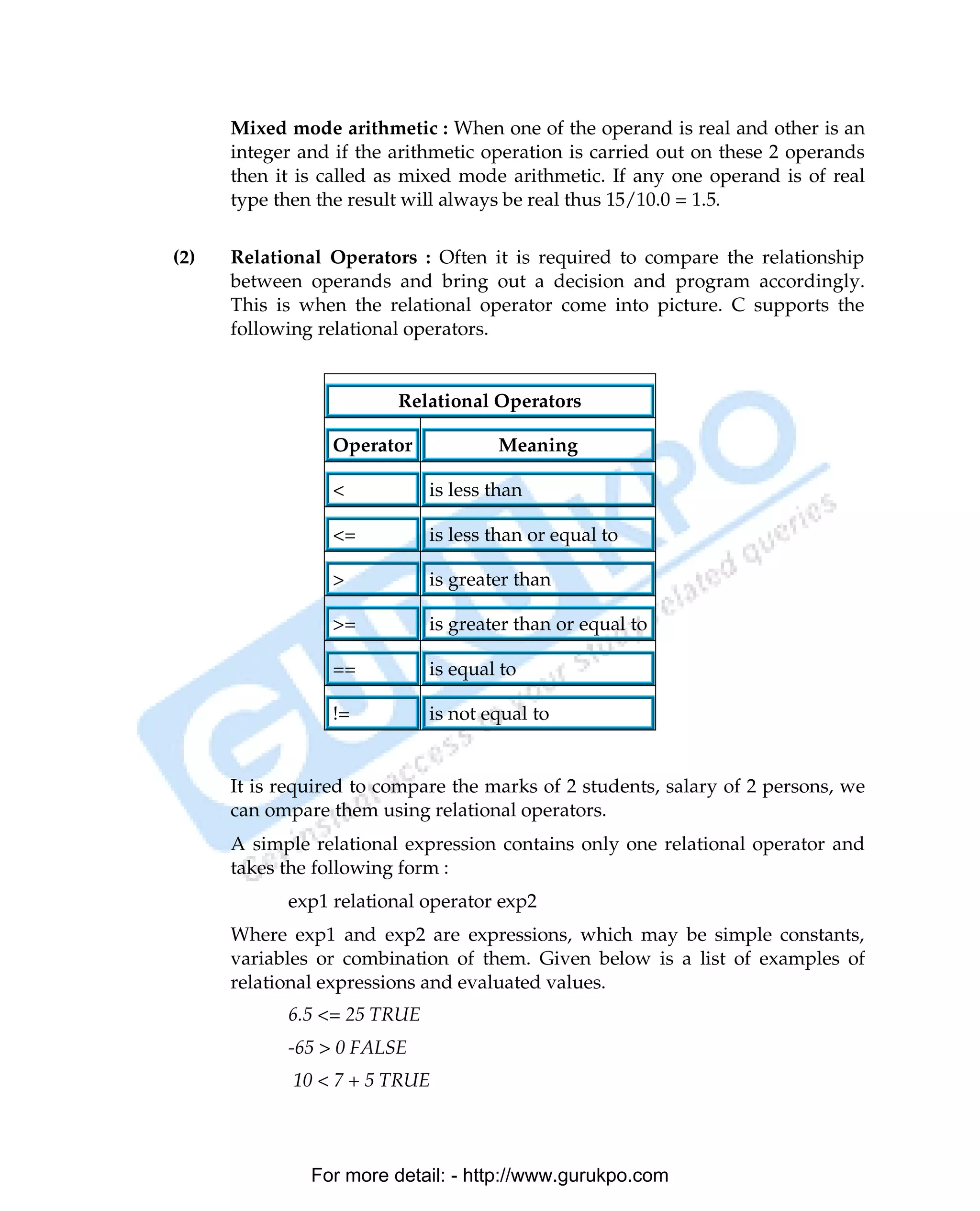 Mixed mode arithmetic : When one of the operand is real and other is an
      integer and if the arithmetic operation is carried out on these 2 operands
      then it is called as mixed mode arithmetic. If any one operand is of real
      type then the result will always be real thus 15/10.0 = 1.5.


(2)   Relational Operators : Often it is required to compare the relationship
      between operands and bring out a decision and program accordingly.
      This is when the relational operator come into picture. C supports the
      following relational operators.


                         Relational Operators

                 Operator            Meaning

                 <           is less than

                 <=          is less than or equal to

                 >           is greater than

                 >=          is greater than or equal to

                 ==          is equal to

                 !=          is not equal to


      It is required to compare the marks of 2 students, salary of 2 persons, we
      can ompare them using relational operators.
      A simple relational expression contains only one relational operator and
      takes the following form :
            exp1 relational operator exp2
      Where exp1 and exp2 are expressions, which may be simple constants,
      variables or combination of them. Given below is a list of examples of
      relational expressions and evaluated values.
            6.5 <= 25 TRUE
            -65 > 0 FALSE
             10 < 7 + 5 TRUE



               For more detail: - http://www.gurukpo.com

PDF Created with deskPDF PDF Writer - Trial :: http://www.docudesk.com
 