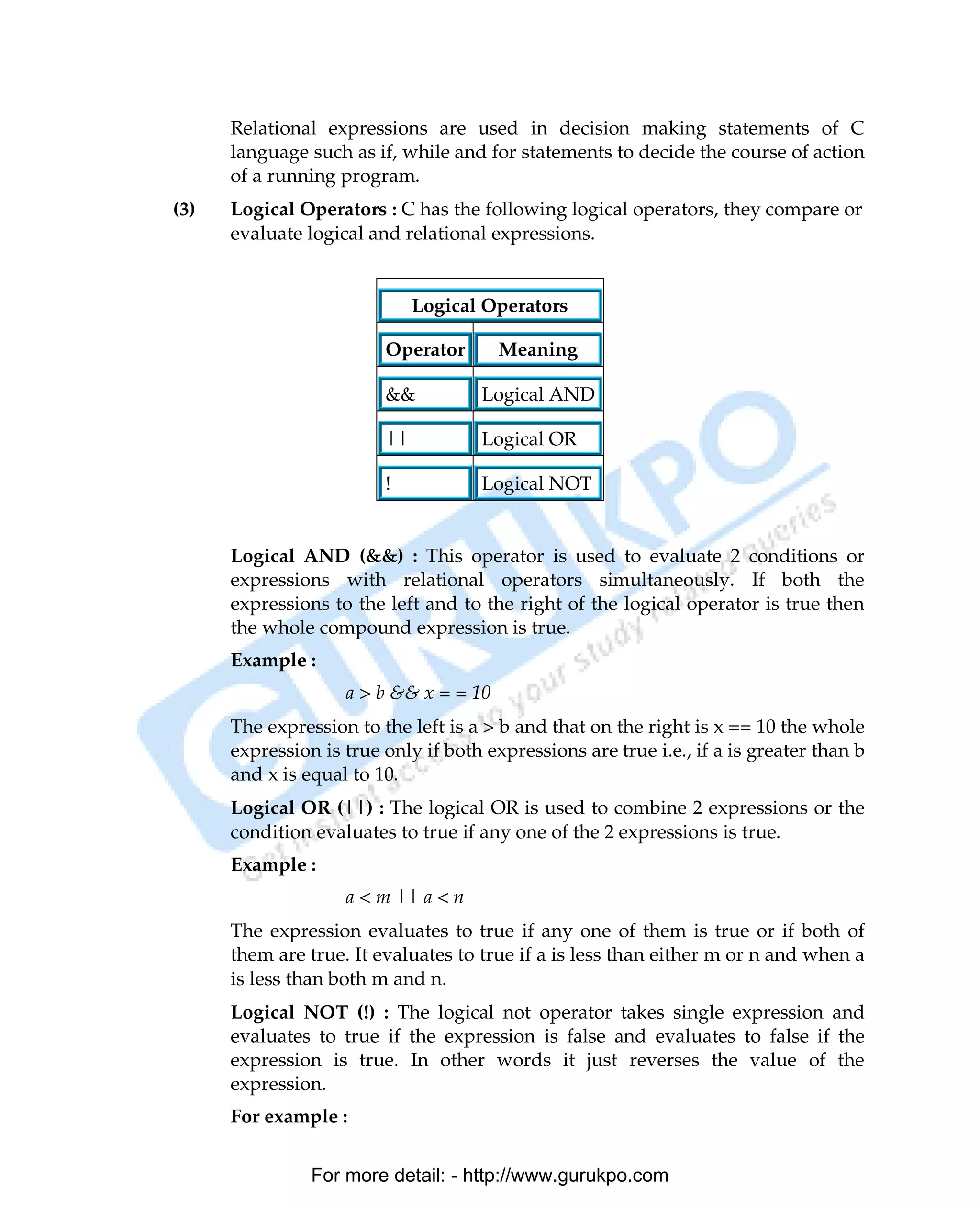 Relational expressions are used in decision making statements of C
      language such as if, while and for statements to decide the course of action
      of a running program.
(3)   Logical Operators : C has the following logical operators, they compare or
      evaluate logical and relational expressions.


                              Logical Operators

                         Operator       Meaning

                         &&           Logical AND

                         ||           Logical OR

                         !            Logical NOT


      Logical AND (&&) : This operator is used to evaluate 2 conditions or
      expressions with relational operators simultaneously. If both the
      expressions to the left and to the right of the logical operator is true then
      the whole compound expression is true.
      Example :
                    a > b && x = = 10
      The expression to the left is a > b and that on the right is x == 10 the whole
      expression is true only if both expressions are true i.e., if a is greater than b
      and x is equal to 10.
      Logical OR (||) : The logical OR is used to combine 2 expressions or the
      condition evaluates to true if any one of the 2 expressions is true.
      Example :
                    a < m || a < n
      The expression evaluates to true if any one of them is true or if both of
      them are true. It evaluates to true if a is less than either m or n and when a
      is less than both m and n.
      Logical NOT (!) : The logical not operator takes single expression and
      evaluates to true if the expression is false and evaluates to false if the
      expression is true. In other words it just reverses the value of the
      expression.
      For example :


                For more detail: - http://www.gurukpo.com

PDF Created with deskPDF PDF Writer - Trial :: http://www.docudesk.com
 