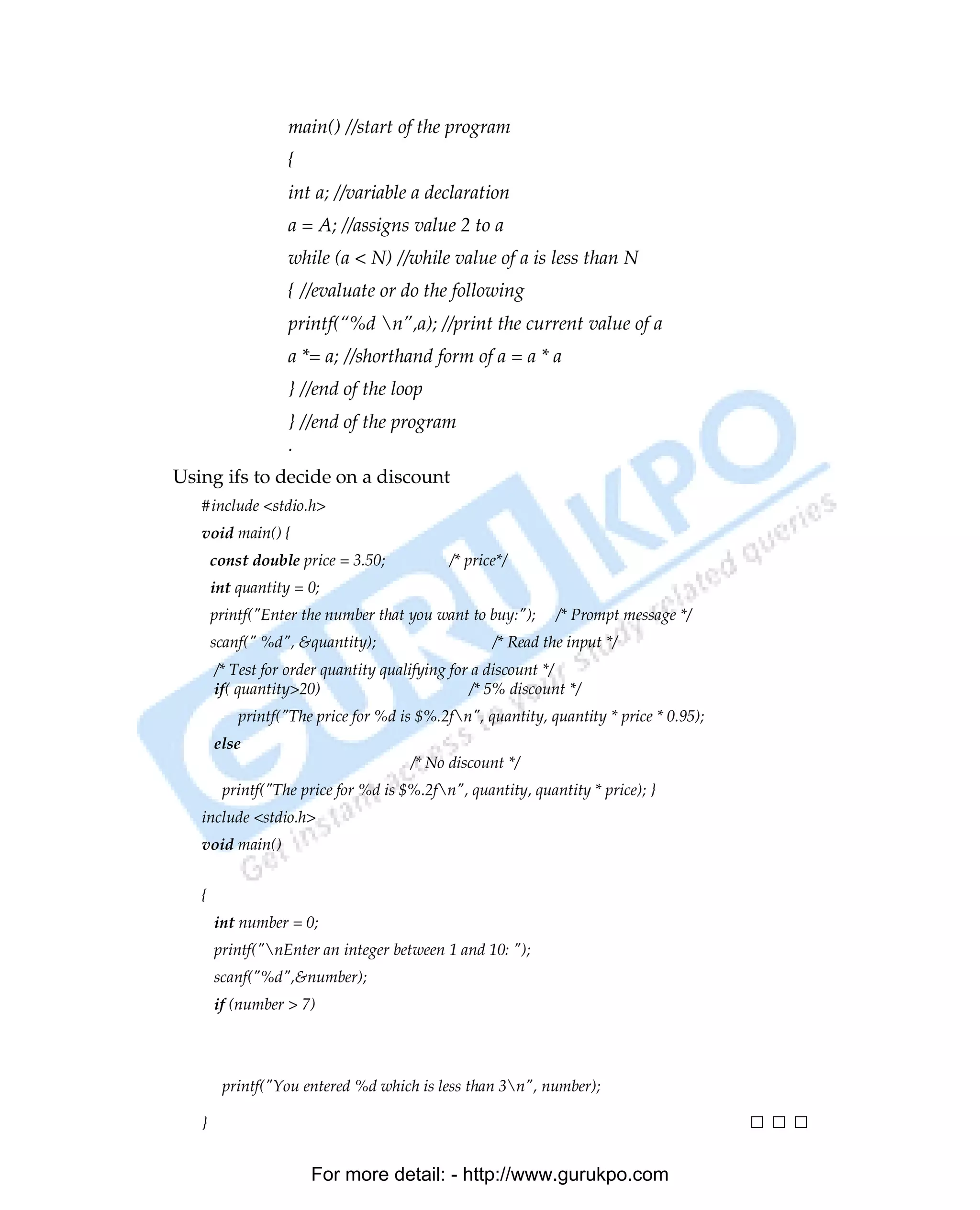 main() //start of the program
                   {
                   int a; //variable a declaration
                   a = A; //assigns value 2 to a
                   while (a < N) //while value of a is less than N
                   { //evaluate or do the following
                   printf(“%d n”,a); //print the current value of a
                   a *= a; //shorthand form of a = a * a
                   } //end of the loop
                   } //end of the program
                   .
Using ifs to decide on a discount
   #include <stdio.h>
   void main() {
       const double price = 3.50;           /* price*/
       int quantity = 0;
       printf("Enter the number that you want to buy:");     /* Prompt message */
       scanf(" %d", &quantity);                    /* Read the input */
       /* Test for order quantity qualifying for a discount */
       if( quantity>20)                         /* 5% discount */
           printf("The price for %d is $%.2fn", quantity, quantity * price * 0.95);
       else
                                      /* No discount */
        printf("The price for %d is $%.2fn", quantity, quantity * price); }
   include <stdio.h>
   void main()


   {
       int number = 0;
       printf("nEnter an integer between 1 and 10: ");
       scanf("%d",&number);
       if (number > 7)
        printf("You entered %d which is greater than 7n", number);
       if (number < 3)
        printf("You entered %d which is less than 3n", number);

   }                                                                                   □□□

                       For more detail: - http://www.gurukpo.com

PDF Created with deskPDF PDF Writer - Trial :: http://www.docudesk.com
 