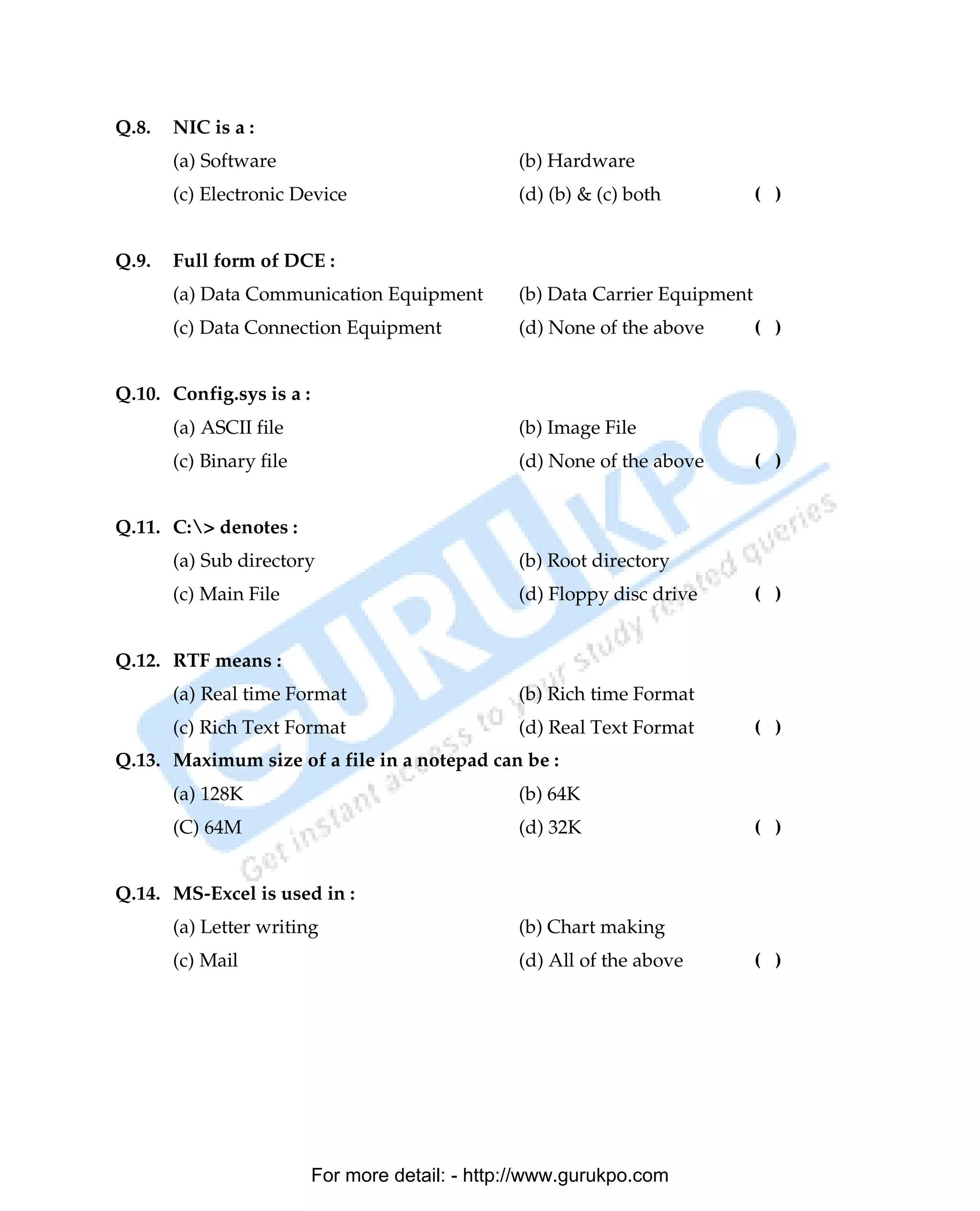 Q.8.   NIC is a :
       (a) Software                              (b) Hardware
       (c) Electronic Device                     (d) (b) & (c) both           ( )


Q.9.   Full form of DCE :
       (a) Data Communication Equipment          (b) Data Carrier Equipment
       (c) Data Connection Equipment             (d) None of the above        ( )


Q.10. Config.sys is a :
       (a) ASCII file                            (b) Image File
       (c) Binary file                           (d) None of the above        ( )


Q.11. C:> denotes :
       (a) Sub directory                         (b) Root directory
       (c) Main File                             (d) Floppy disc drive        ( )


Q.12. RTF means :
       (a) Real time Format                      (b) Rich time Format
       (c) Rich Text Format                      (d) Real Text Format         ( )
Q.13. Maximum size of a file in a notepad can be :
       (a) 128K                                  (b) 64K
       (C) 64M                                   (d) 32K                      ( )


Q.14. MS-Excel is used in :
       (a) Letter writing                        (b) Chart making
       (c) Mail                                  (d) All of the above         ( )




                          For more detail: - http://www.gurukpo.com

       PDF Created with deskPDF PDF Writer - Trial :: http://www.docudesk.com
 