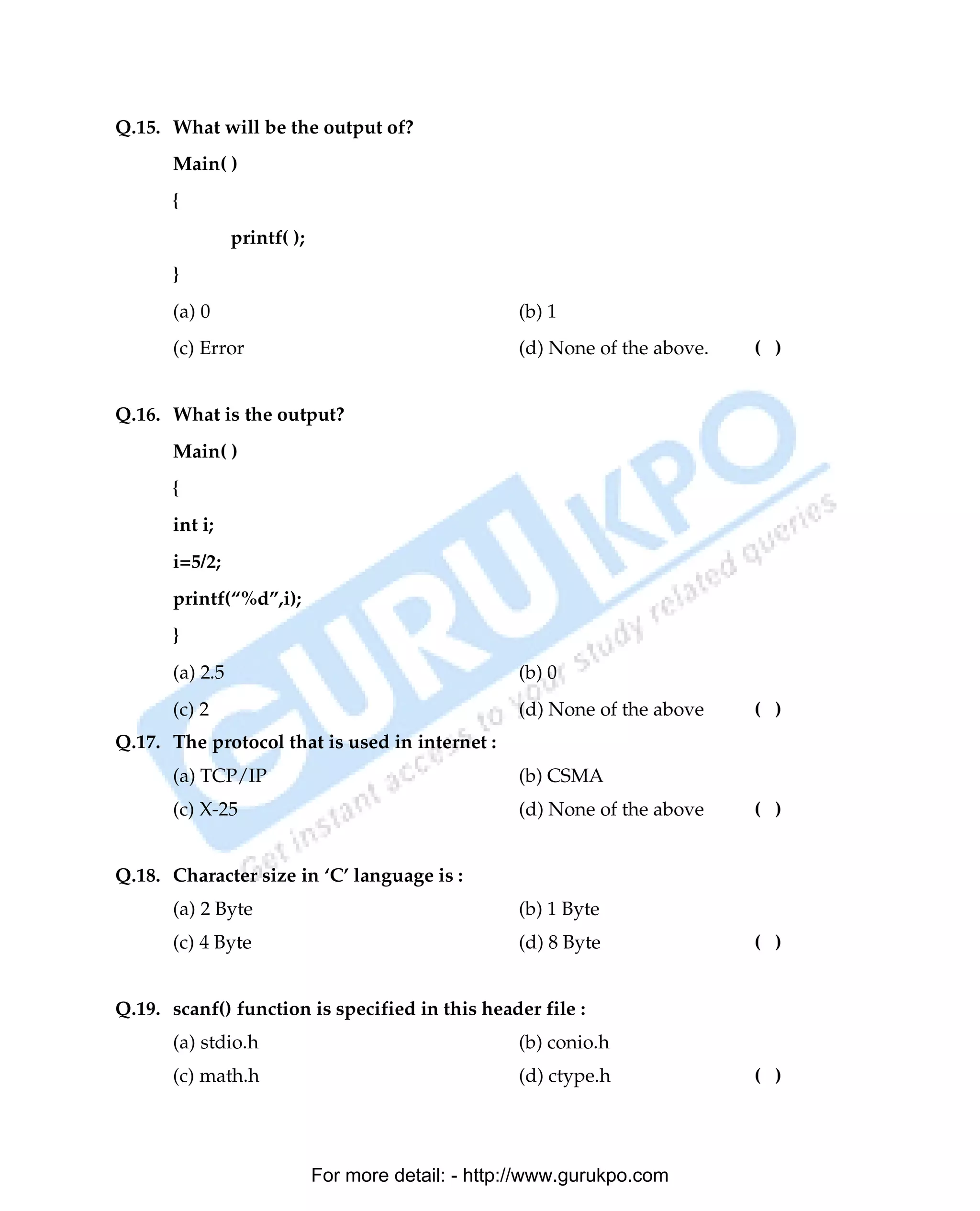 Q.15. What will be the output of?
      Main( )
      {
                printf( );
      }
      (a) 0                                         (b) 1
      (c) Error                                     (d) None of the above.   ( )


Q.16. What is the output?
      Main( )
      {
      int i;
      i=5/2;
      printf(“%d”,i);
      }
      (a) 2.5                                       (b) 0
      (c) 2                                         (d) None of the above    ( )
Q.17. The protocol that is used in internet :
      (a) TCP/IP                                    (b) CSMA
      (c) X-25                                      (d) None of the above    ( )


Q.18. Character size in ‘C’ language is :
      (a) 2 Byte                                    (b) 1 Byte
      (c) 4 Byte                                    (d) 8 Byte               ( )


Q.19. scanf() function is specified in this header file :
      (a) stdio.h                                   (b) conio.h
      (c) math.h                                    (d) ctype.h              ( )




                             For more detail: - http://www.gurukpo.com

      PDF Created with deskPDF PDF Writer - Trial :: http://www.docudesk.com
 