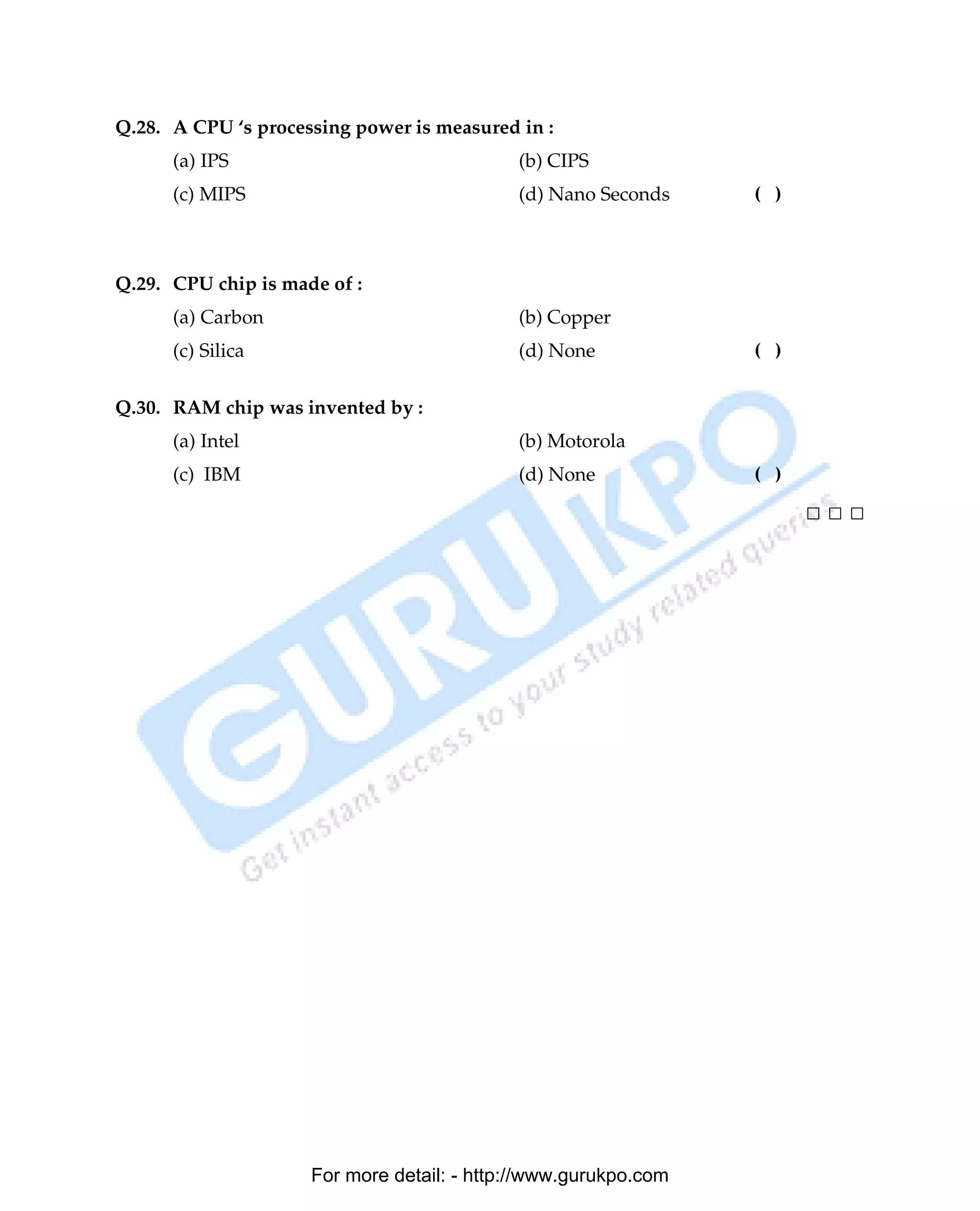 Q.28. A CPU ‘s processing power is measured in :
      (a) IPS                               (b) CIPS
      (c) MIPS                              (d) Nano Seconds          ( )



Q.29. CPU chip is made of :
      (a) Carbon                            (b) Copper
      (c) Silica                            (d) None                  ( )

Q.30. RAM chip was invented by :
      (a) Intel                             (b) Motorola
      (c) IBM                               (d) None                  ( )

                                                                               □□□




                     For more detail: - http://www.gurukpo.com

      PDF Created with deskPDF PDF Writer - Trial :: http://www.docudesk.com
 