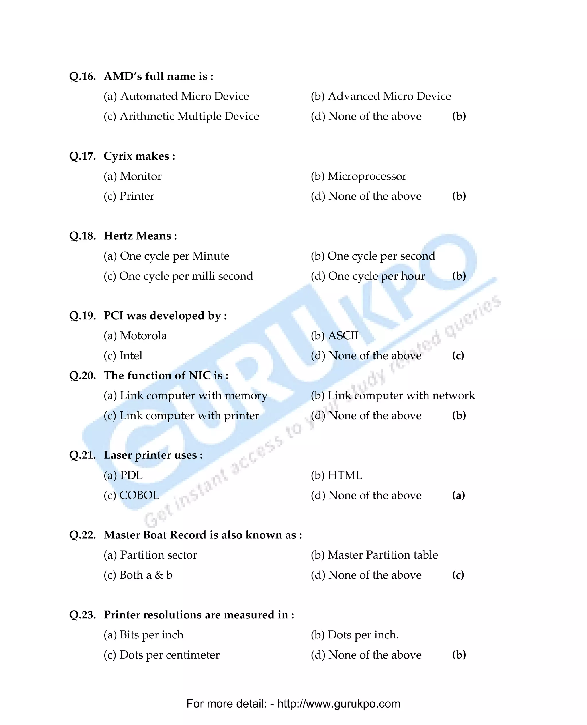 Q.16. AMD’s full name is :
      (a) Automated Micro Device                 (b) Advanced Micro Device
      (c) Arithmetic Multiple Device             (d) None of the above        (b)


Q.17. Cyrix makes :
      (a) Monitor                                (b) Microprocessor
      (c) Printer                                (d) None of the above        (b)


Q.18. Hertz Means :
      (a) One cycle per Minute                   (b) One cycle per second
      (c) One cycle per milli second             (d) One cycle per hour       (b)


Q.19. PCI was developed by :
      (a) Motorola                               (b) ASCII
      (c) Intel                                  (d) None of the above        (c)
Q.20. The function of NIC is :
      (a) Link computer with memory              (b) Link computer with network
      (c) Link computer with printer             (d) None of the above        (b)


Q.21. Laser printer uses :
      (a) PDL                                    (b) HTML
      (c) COBOL                                  (d) None of the above        (a)


Q.22. Master Boat Record is also known as :
      (a) Partition sector                       (b) Master Partition table
      (c) Both a & b                             (d) None of the above        (c)


Q.23. Printer resolutions are measured in :
      (a) Bits per inch                          (b) Dots per inch.
      (c) Dots per centimeter                    (d) None of the above        (b)



                          For more detail: - http://www.gurukpo.com

      PDF Created with deskPDF PDF Writer - Trial :: http://www.docudesk.com
 