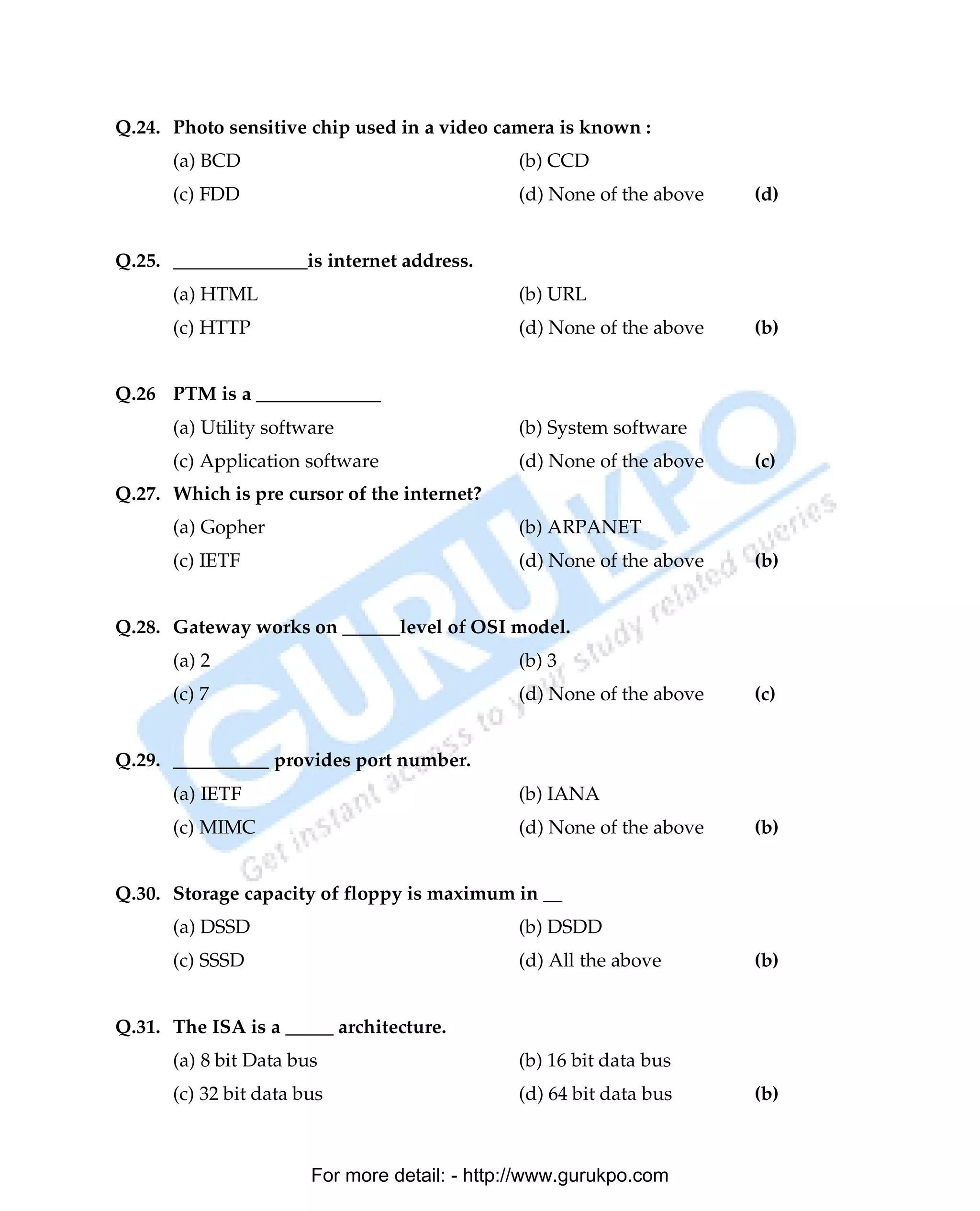 Q.24. Photo sensitive chip used in a video camera is known :
      (a) BCD                                 (b) CCD
      (c) FDD                                 (d) None of the above   (d)


Q.25. ______________is internet address.
      (a) HTML                                (b) URL
      (c) HTTP                                (d) None of the above   (b)


Q.26 PTM is a _____________
      (a) Utility software                    (b) System software
      (c) Application software                (d) None of the above   (c)
Q.27. Which is pre cursor of the internet?
      (a) Gopher                              (b) ARPANET
      (c) IETF                                (d) None of the above   (b)


Q.28. Gateway works on ______level of OSI model.
      (a) 2                                   (b) 3
      (c) 7                                   (d) None of the above   (c)


Q.29. __________ provides port number.
      (a) IETF                                (b) IANA
      (c) MIMC                                (d) None of the above   (b)


Q.30. Storage capacity of floppy is maximum in __
      (a) DSSD                                (b) DSDD
      (c) SSSD                                (d) All the above       (b)


Q.31. The ISA is a _____ architecture.
      (a) 8 bit Data bus                      (b) 16 bit data bus
      (c) 32 bit data bus                     (d) 64 bit data bus     (b)



                       For more detail: - http://www.gurukpo.com

      PDF Created with deskPDF PDF Writer - Trial :: http://www.docudesk.com
 