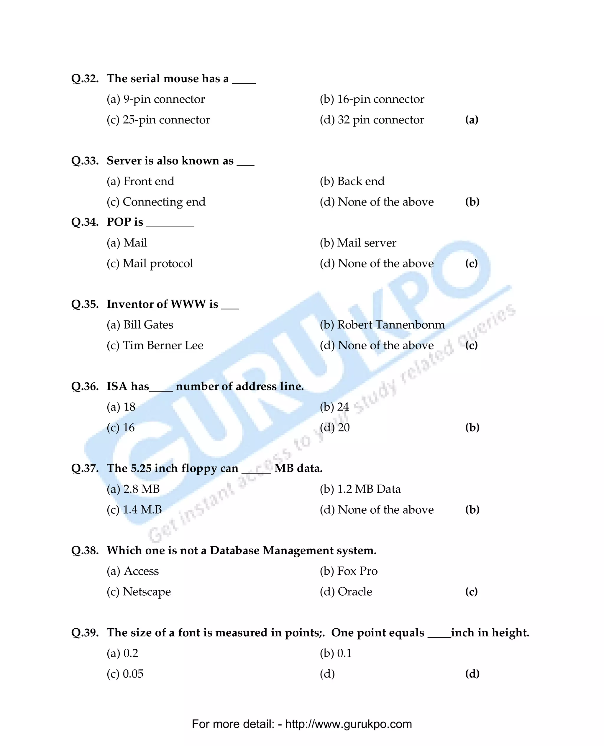 Q.32. The serial mouse has a ____
      (a) 9-pin connector                     (b) 16-pin connector
      (c) 25-pin connector                    (d) 32 pin connector       (a)


Q.33. Server is also known as ___
      (a) Front end                           (b) Back end
      (c) Connecting end                      (d) None of the above      (b)
Q.34. POP is ________
      (a) Mail                                (b) Mail server
      (c) Mail protocol                       (d) None of the above      (c)


Q.35. Inventor of WWW is ___
      (a) Bill Gates                          (b) Robert Tannenbonm
      (c) Tim Berner Lee                      (d) None of the above      (c)


Q.36. ISA has____ number of address line.
      (a) 18                                  (b) 24
      (c) 16                                  (d) 20                     (b)


Q.37. The 5.25 inch floppy can _____ MB data.
      (a) 2.8 MB                              (b) 1.2 MB Data
      (c) 1.4 M.B                             (d) None of the above      (b)


Q.38. Which one is not a Database Management system.
      (a) Access                              (b) Fox Pro
      (c) Netscape                            (d) Oracle                 (c)


Q.39. The size of a font is measured in points;. One point equals ____inch in height.
      (a) 0.2                                 (b) 0.1
      (c) 0.05                                (d)                        (d)



                       For more detail: - http://www.gurukpo.com

      PDF Created with deskPDF PDF Writer - Trial :: http://www.docudesk.com
 
