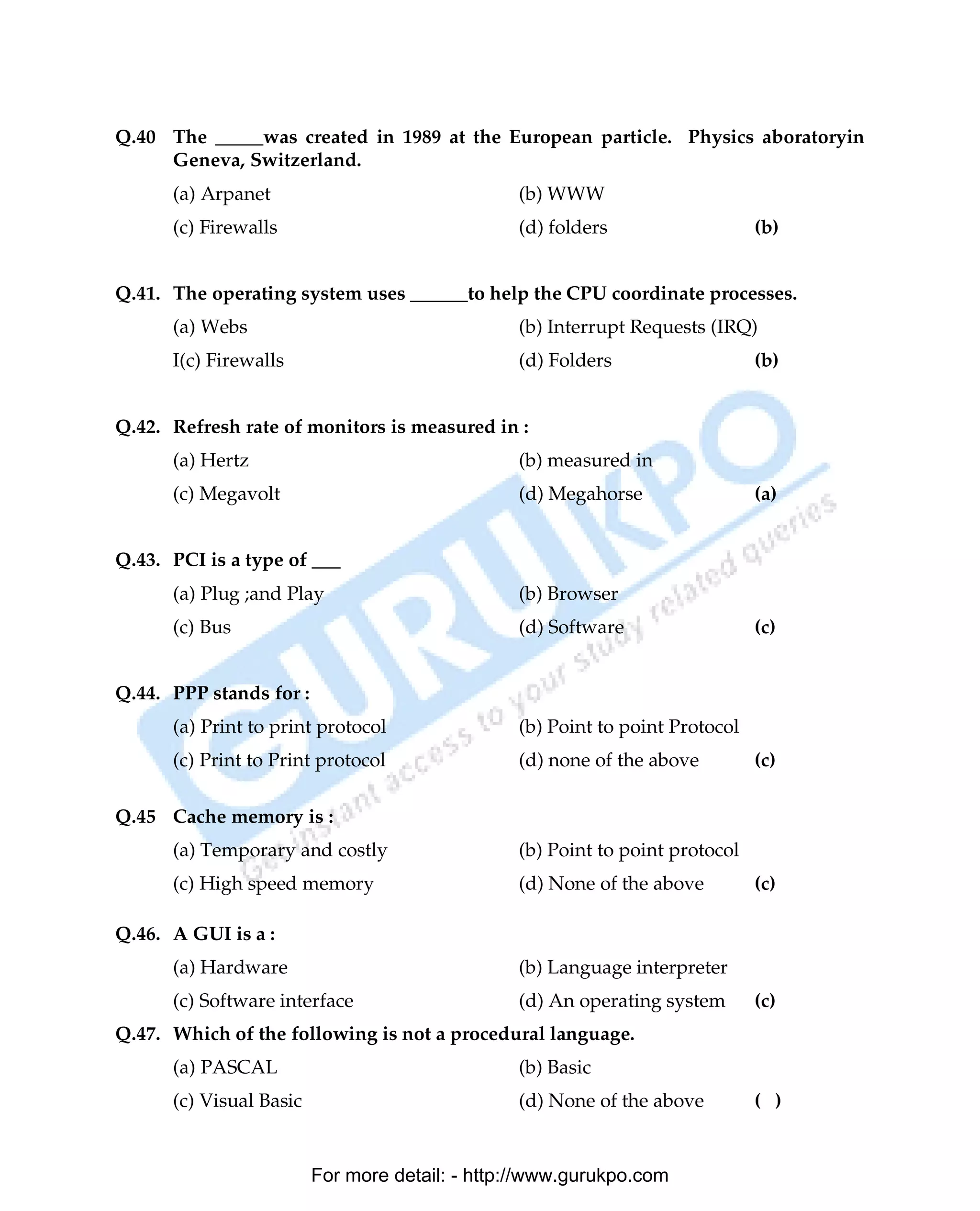 Q.40 The _____was created in 1989 at the European particle. Physics aboratoryin
     Geneva, Switzerland.
      (a) Arpanet                               (b) WWW
      (c) Firewalls                             (d) folders                   (b)


Q.41. The operating system uses ______to help the CPU coordinate processes.
      (a) Webs                                  (b) Interrupt Requests (IRQ)
      I(c) Firewalls                            (d) Folders                   (b)


Q.42. Refresh rate of monitors is measured in :
      (a) Hertz                                 (b) measured in
      (c) Megavolt                              (d) Megahorse                 (a)


Q.43. PCI is a type of ___
      (a) Plug ;and Play                        (b) Browser
      (c) Bus                                   (d) Software                  (c)


Q.44. PPP stands for :
      (a) Print to print protocol               (b) Point to point Protocol
      (c) Print to Print protocol               (d) none of the above         (c)

Q.45 Cache memory is :
      (a) Temporary and costly                  (b) Point to point protocol
      (c) High speed memory                     (d) None of the above         (c)

Q.46. A GUI is a :
      (a) Hardware                              (b) Language interpreter
      (c) Software interface                    (d) An operating system       (c)
Q.47. Which of the following is not a procedural language.
      (a) PASCAL                                (b) Basic
      (c) Visual Basic                          (d) None of the above         ( )


                         For more detail: - http://www.gurukpo.com

      PDF Created with deskPDF PDF Writer - Trial :: http://www.docudesk.com
 