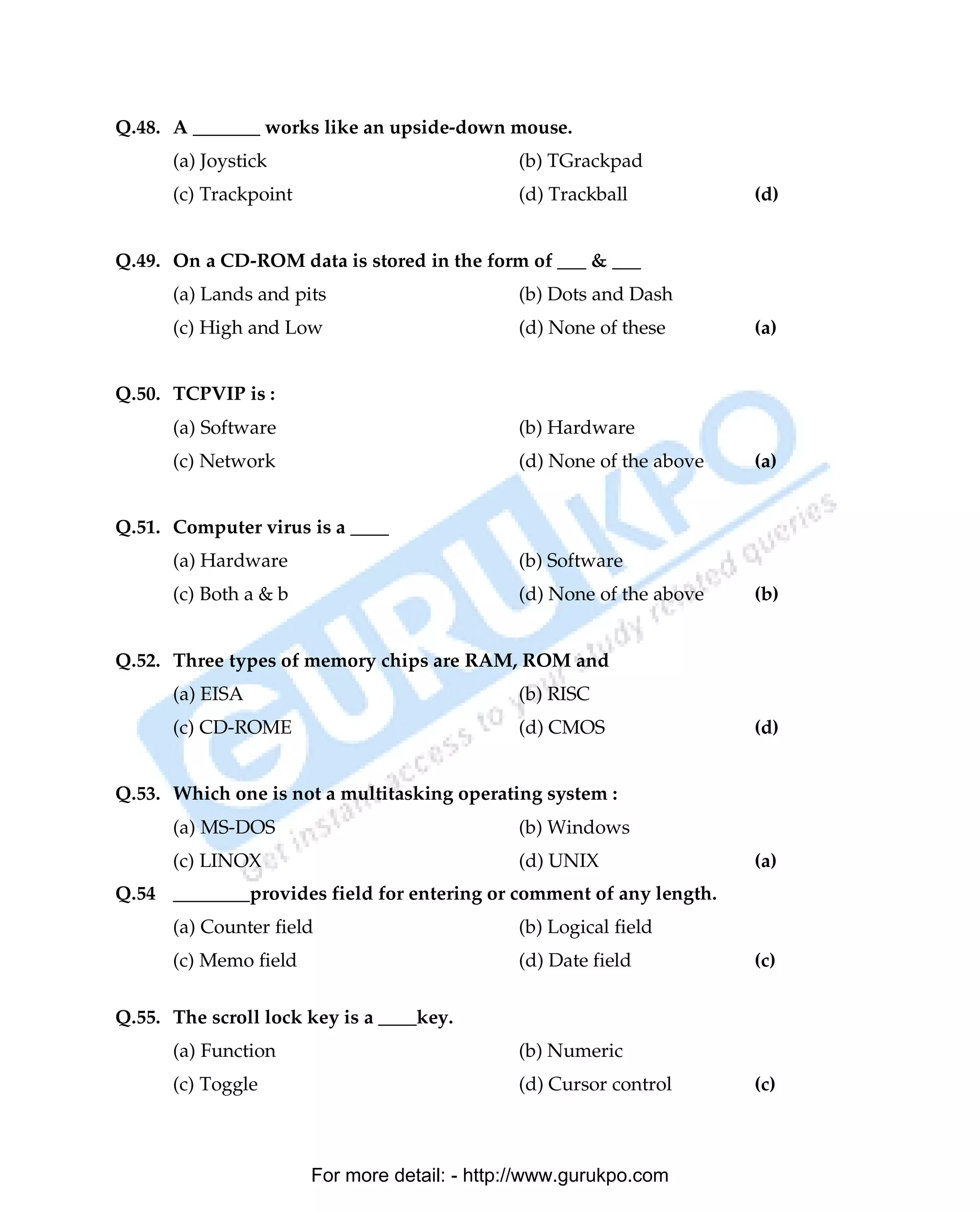 Q.48. A _______ works like an upside-down mouse.
      (a) Joystick                            (b) TGrackpad
      (c) Trackpoint                          (d) Trackball           (d)


Q.49. On a CD-ROM data is stored in the form of ___ & ___
      (a) Lands and pits                      (b) Dots and Dash
      (c) High and Low                        (d) None of these       (a)


Q.50. TCPVIP is :
      (a) Software                            (b) Hardware
      (c) Network                             (d) None of the above   (a)


Q.51. Computer virus is a ____
      (a) Hardware                            (b) Software
      (c) Both a & b                          (d) None of the above   (b)


Q.52. Three types of memory chips are RAM, ROM and
      (a) EISA                                (b) RISC
      (c) CD-ROME                             (d) CMOS                (d)


Q.53. Which one is not a multitasking operating system :
      (a) MS-DOS                              (b) Windows
      (c) LINOX                               (d) UNIX                (a)
Q.54 ________provides field for entering or comment of any length.
      (a) Counter field                       (b) Logical field
      (c) Memo field                          (d) Date field          (c)

Q.55. The scroll lock key is a ____key.
      (a) Function                            (b) Numeric
      (c) Toggle                              (d) Cursor control      (c)



                       For more detail: - http://www.gurukpo.com

      PDF Created with deskPDF PDF Writer - Trial :: http://www.docudesk.com
 