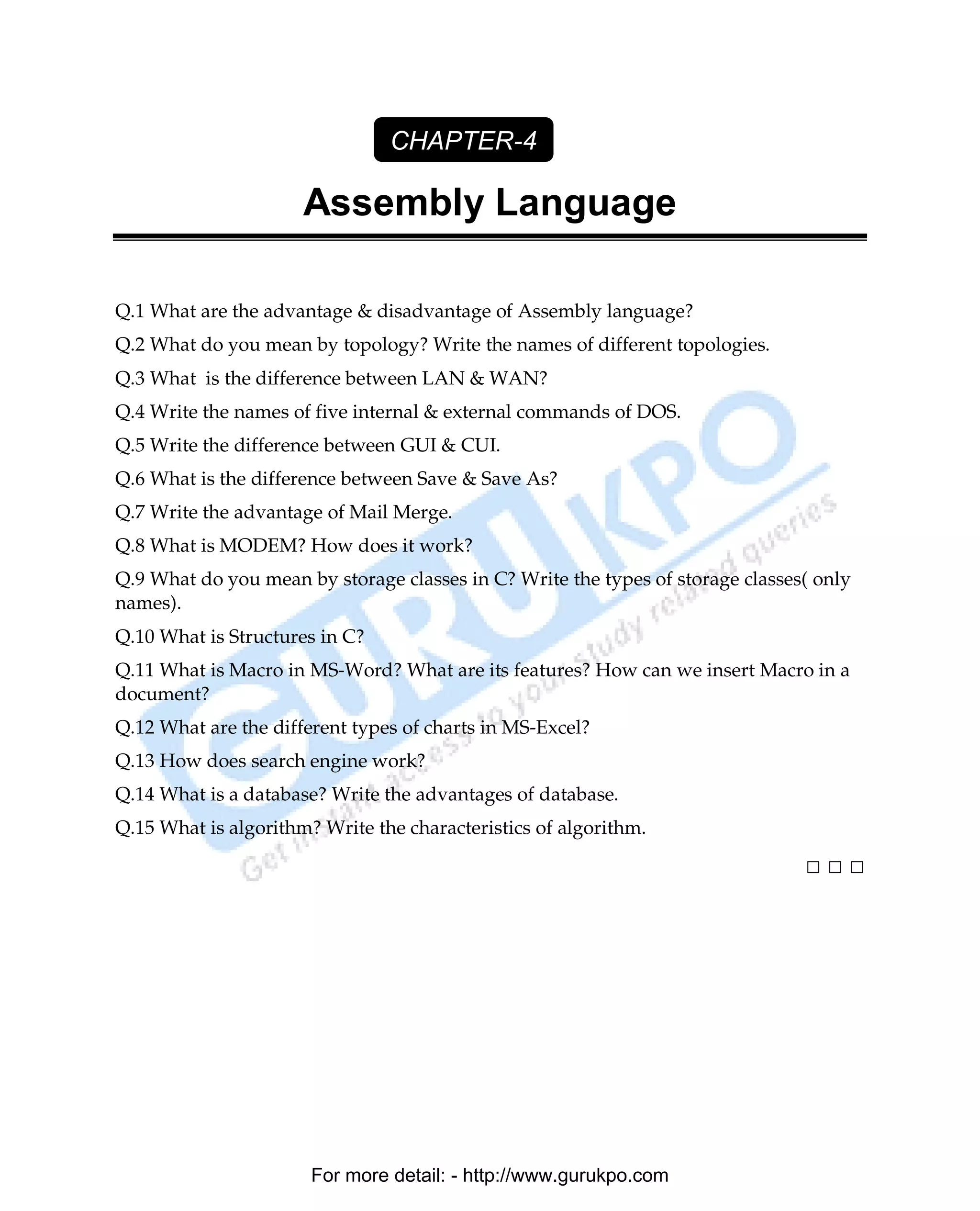 CHAPTER-4

                      Assembly Language

Q.1 What are the advantage & disadvantage of Assembly language?
Q.2 What do you mean by topology? Write the names of different topologies.
Q.3 What is the difference between LAN & WAN?
Q.4 Write the names of five internal & external commands of DOS.
Q.5 Write the difference between GUI & CUI.
Q.6 What is the difference between Save & Save As?
Q.7 Write the advantage of Mail Merge.
Q.8 What is MODEM? How does it work?
Q.9 What do you mean by storage classes in C? Write the types of storage classes( only
names).
Q.10 What is Structures in C?
Q.11 What is Macro in MS-Word? What are its features? How can we insert Macro in a
document?
Q.12 What are the different types of charts in MS-Excel?
Q.13 How does search engine work?
Q.14 What is a database? Write the advantages of database.
Q.15 What is algorithm? Write the characteristics of algorithm.

                                                                                □□□




                       For more detail: - http://www.gurukpo.com

      PDF Created with deskPDF PDF Writer - Trial :: http://www.docudesk.com
 