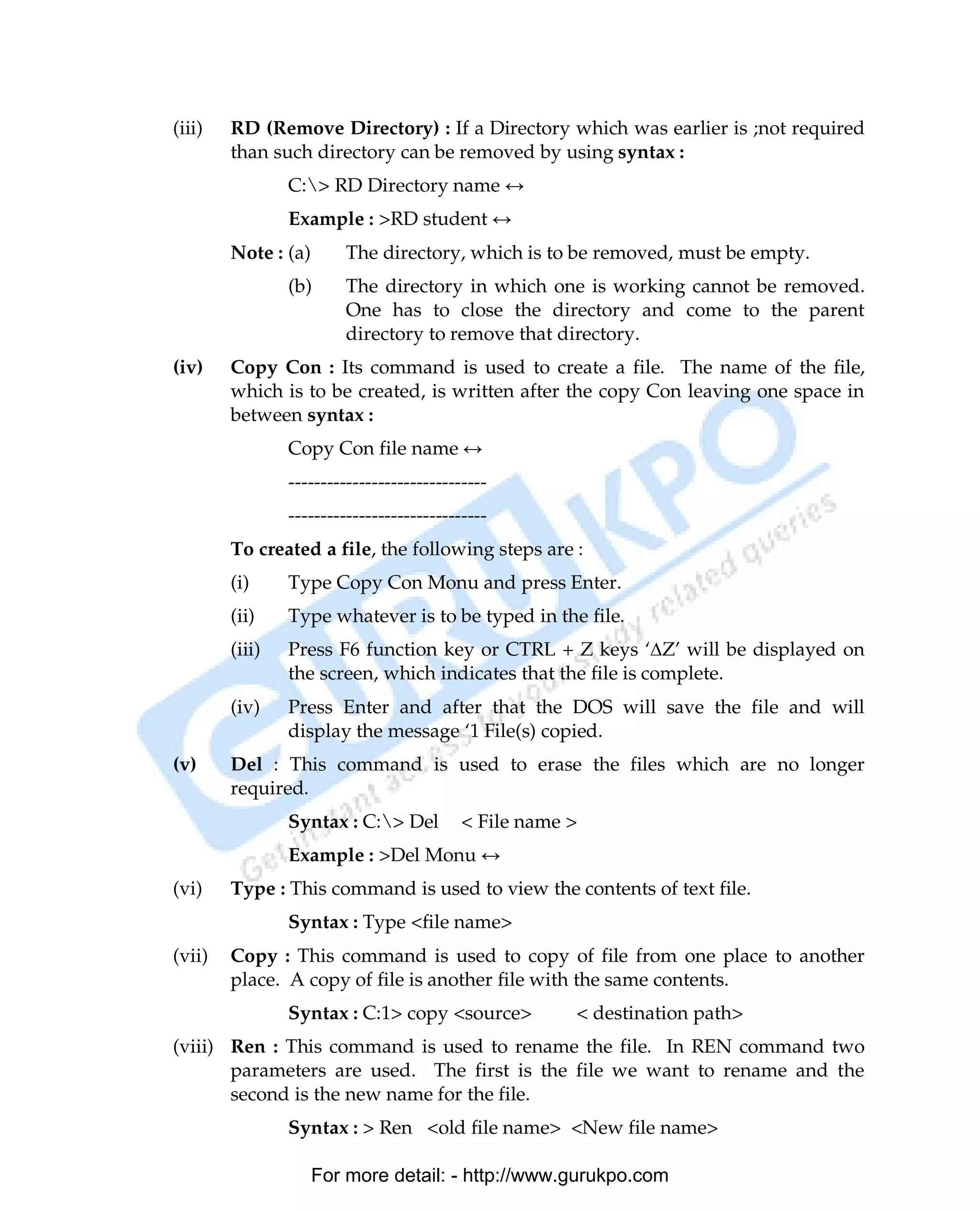 (iii)   RD (Remove Directory) : If a Directory which was earlier is ;not required
        than such directory can be removed by using syntax :
                C:> RD Directory name ↔
                Example : >RD student ↔
        Note : (a)       The directory, which is to be removed, must be empty.
                (b)      The directory in which one is working cannot be removed.
                         One has to close the directory and come to the parent
                         directory to remove that directory.
(iv)    Copy Con : Its command is used to create a file. The name of the file,
        which is to be created, is written after the copy Con leaving one space in
        between syntax :
                Copy Con file name ↔
                -------------------------------
                -------------------------------
        To created a file, the following steps are :
        (i)     Type Copy Con Monu and press Enter.
        (ii)    Type whatever is to be typed in the file.
        (iii)   Press F6 function key or CTRL + Z keys ‘∆Z’ will be displayed on
                the screen, which indicates that the file is complete.
        (iv)    Press Enter and after that the DOS will save the file and will
                display the message ‘1 File(s) copied.
(v)     Del : This command is used to erase the files which are no longer
        required.
                Syntax : C:> Del          < File name >
                Example : >Del Monu ↔
(vi)    Type : This command is used to view the contents of text file.
                Syntax : Type <file name>
(vii)   Copy : This command is used to copy of file from one place to another
        place. A copy of file is another file with the same contents.
                Syntax : C:1> copy <source>            < destination path>
(viii) Ren : This command is used to rename the file. In REN command two
       parameters are used. The first is the file we want to rename and the
       second is the new name for the file.
                Syntax : > Ren <old file name> <New file name>

                     For more detail: - http://www.gurukpo.com

PDF Created with deskPDF PDF Writer - Trial :: http://www.docudesk.com
 