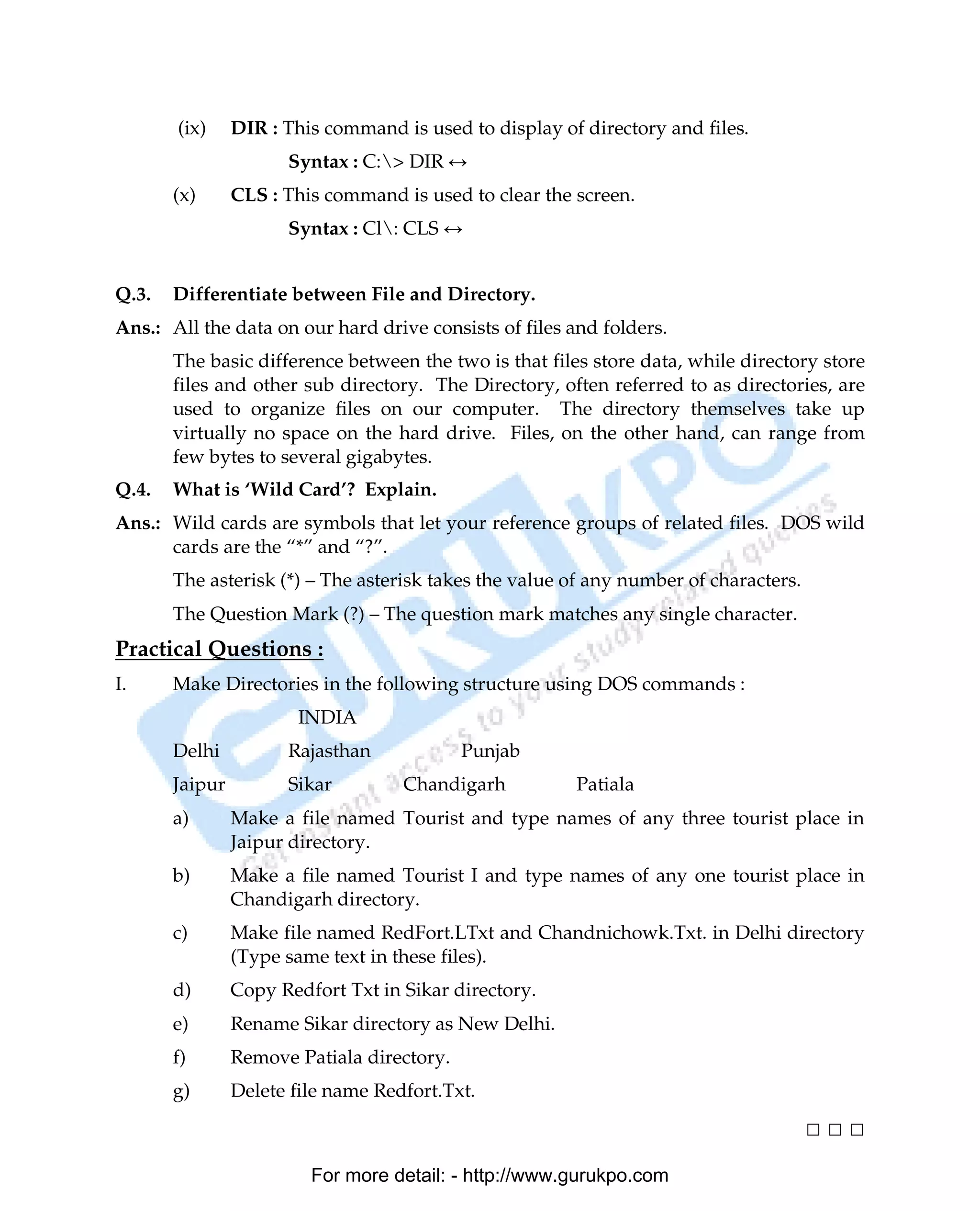(ix)     DIR : This command is used to display of directory and files.
                      Syntax : C:> DIR ↔
       (x)      CLS : This command is used to clear the screen.
                      Syntax : Cl: CLS ↔


Q.3.   Differentiate between File and Directory.
Ans.: All the data on our hard drive consists of files and folders.
       The basic difference between the two is that files store data, while directory store
       files and other sub directory. The Directory, often referred to as directories, are
       used to organize files on our computer. The directory themselves take up
       virtually no space on the hard drive. Files, on the other hand, can range from
       few bytes to several gigabytes.
Q.4.   What is ‘Wild Card’? Explain.
Ans.: Wild cards are symbols that let your reference groups of related files. DOS wild
      cards are the “*” and “?”.
       The asterisk (*) – The asterisk takes the value of any number of characters.
       The Question Mark (?) – The question mark matches any single character.
Practical Questions :
I.     Make Directories in the following structure using DOS commands :
                        INDIA
       Delhi          Rajasthan             Punjab
       Jaipur         Sikar         Chandigarh          Patiala
       a)       Make a file named Tourist and type names of any three tourist place in
                Jaipur directory.
       b)       Make a file named Tourist I and type names of any one tourist place in
                Chandigarh directory.
       c)       Make file named RedFort.LTxt and Chandnichowk.Txt. in Delhi directory
                (Type same text in these files).
       d)       Copy Redfort Txt in Sikar directory.
       e)       Rename Sikar directory as New Delhi.
       f)       Remove Patiala directory.
       g)       Delete file name Redfort.Txt.

                                                                                      □□□
                         For more detail: - http://www.gurukpo.com

       PDF Created with deskPDF PDF Writer - Trial :: http://www.docudesk.com
 