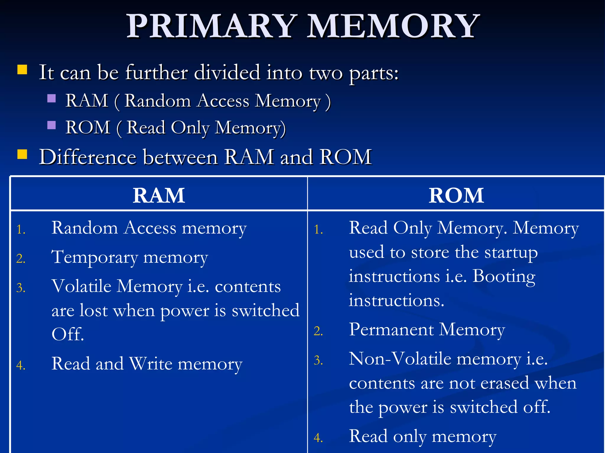 PRIMARY MEMORY It can be further divided into two parts: RAM ( Random Access Memory ) ROM ( Read Only Memory) Difference between RAM and ROM Read Only Memory. Memory used to store the startup instructions i.e. Booting instructions. Permanent Memory Non-Volatile memory i.e. contents are not erased when the power is switched off. Read only memory Random Access memory Temporary memory Volatile Memory i.e. contents are lost when power is switched Off. Read and Write memory ROM RAM 