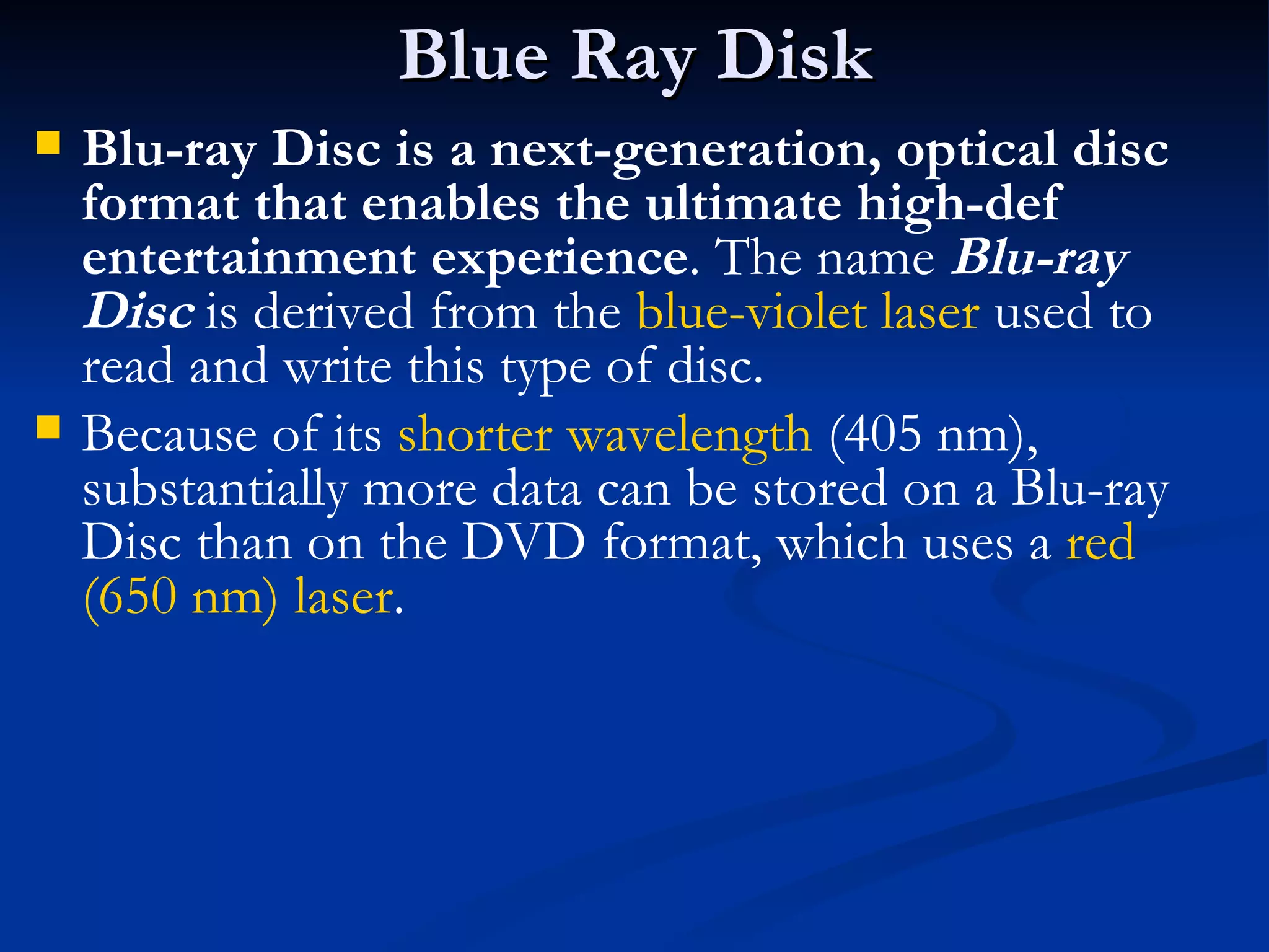 Blue Ray Disk Blu-ray Disc is a next-generation, optical disc format that enables the ultimate high-def entertainment experience . The name  Blu-ray Disc  is derived from the  blue-violet laser  used to read and write this type of disc. Because of its  shorter wavelength  (405 nm), substantially more data can be stored on a Blu-ray Disc than on the DVD format, which uses a  red (650 nm) laser .  