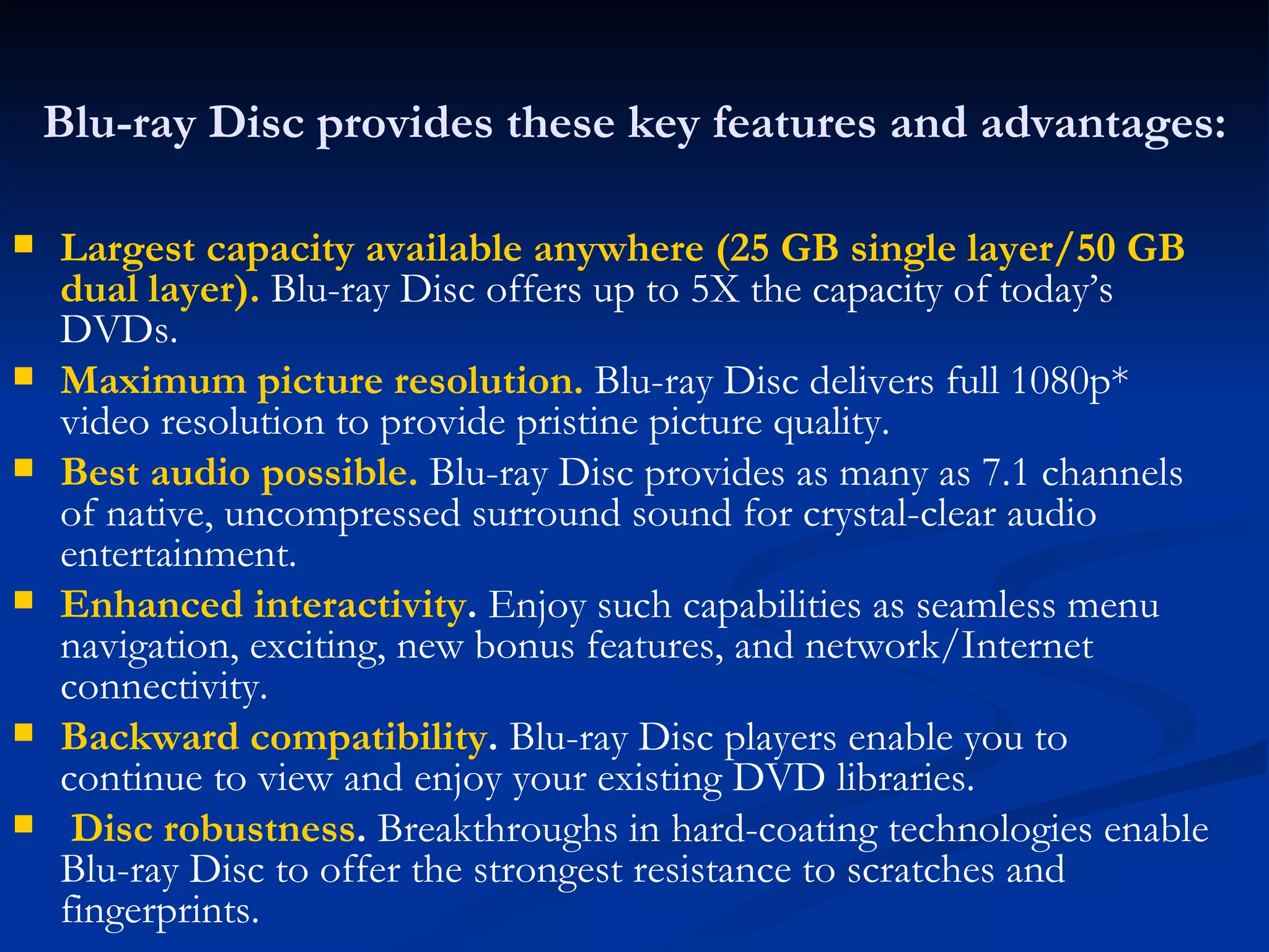 Blu-ray Disc provides these key features and advantages: Largest capacity available anywhere (25 GB single layer/50 GB dual layer).   Blu-ray Disc offers up to 5X the capacity of today’s DVDs.  Maximum picture resolution.   Blu-ray Disc delivers full 1080p* video resolution to provide pristine picture quality.  Best audio possible.   Blu-ray Disc provides as many as 7.1 channels of native, uncompressed surround sound for crystal-clear audio entertainment.  Enhanced interactivity .  Enjoy such capabilities as seamless menu navigation, exciting, new bonus features, and network/Internet connectivity.  Backward compatibility .  Blu-ray Disc players enable you to continue to view and enjoy your existing DVD libraries.  Disc robustness .  Breakthroughs in hard-coating technologies enable Blu-ray Disc to offer the strongest resistance to scratches and fingerprints.  