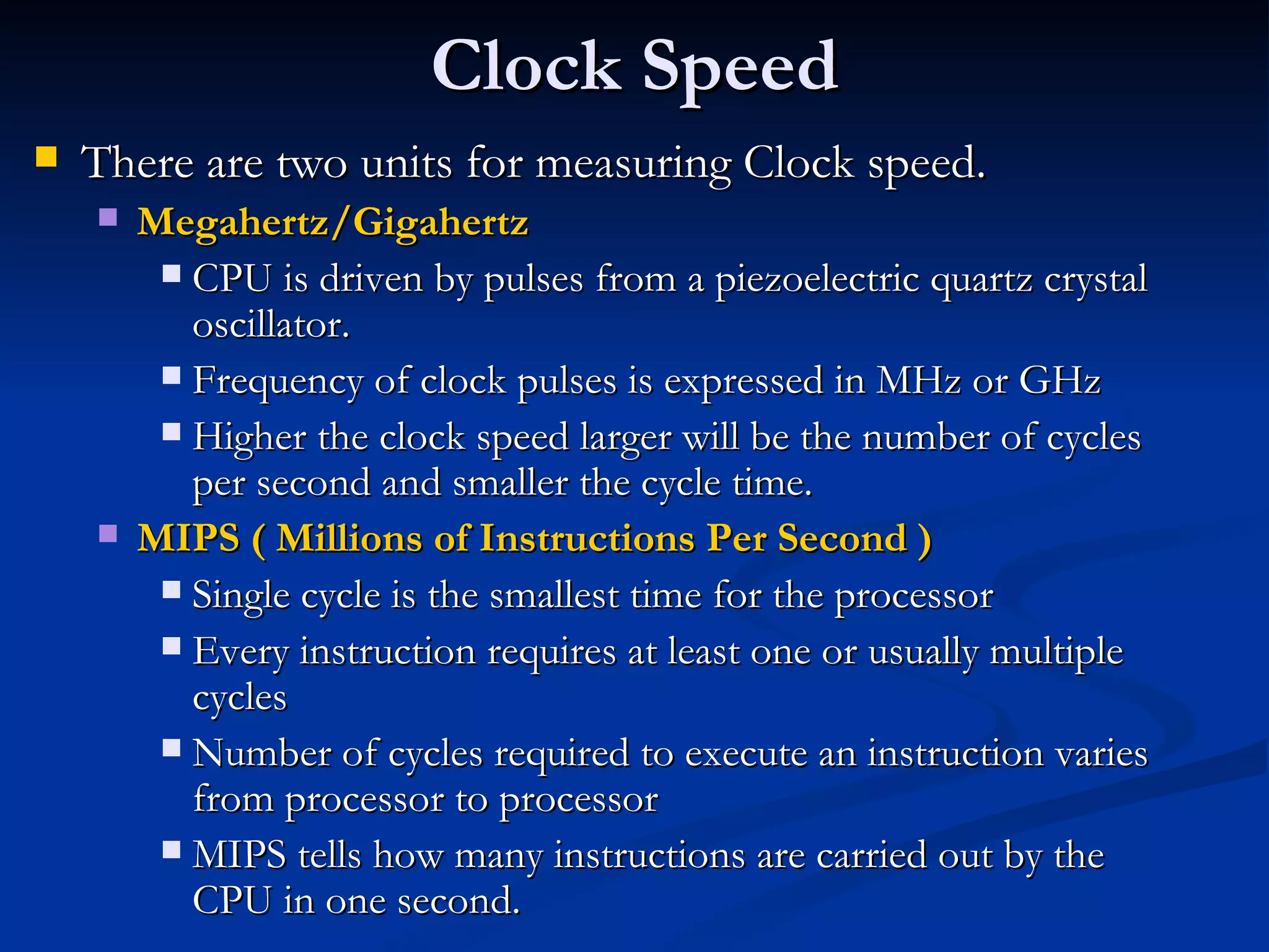 Clock Speed There are two units for measuring Clock speed. Megahertz/Gigahertz CPU is driven by pulses from a piezoelectric quartz crystal oscillator. Frequency of clock pulses is expressed in MHz or GHz Higher the clock speed larger will be the number of cycles per second and smaller the cycle time. MIPS ( Millions of Instructions Per Second ) Single cycle is the smallest time for the processor Every instruction requires at least one or usually multiple cycles Number of cycles required to execute an instruction varies from processor to processor MIPS tells how many instructions are carried out by the CPU in one second. 