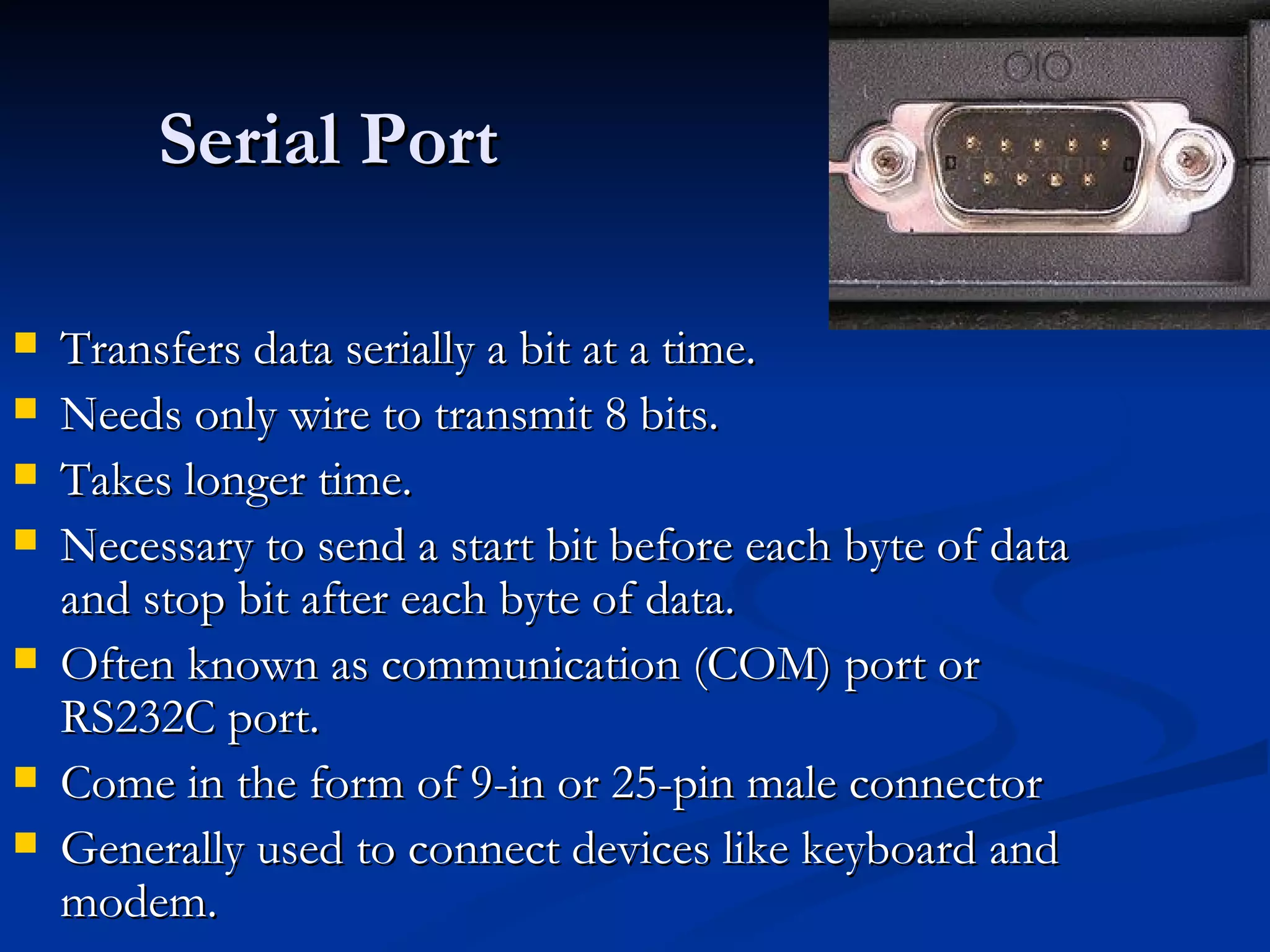 Serial Port Transfers data serially a bit at a time. Needs only wire to transmit 8 bits. Takes longer time. Necessary to send a start bit before each byte of data and stop bit after each byte of data. Often known as communication (COM) port or RS232C port. Come in the form of 9-in or 25-pin male connector Generally used to connect devices like keyboard and modem. 