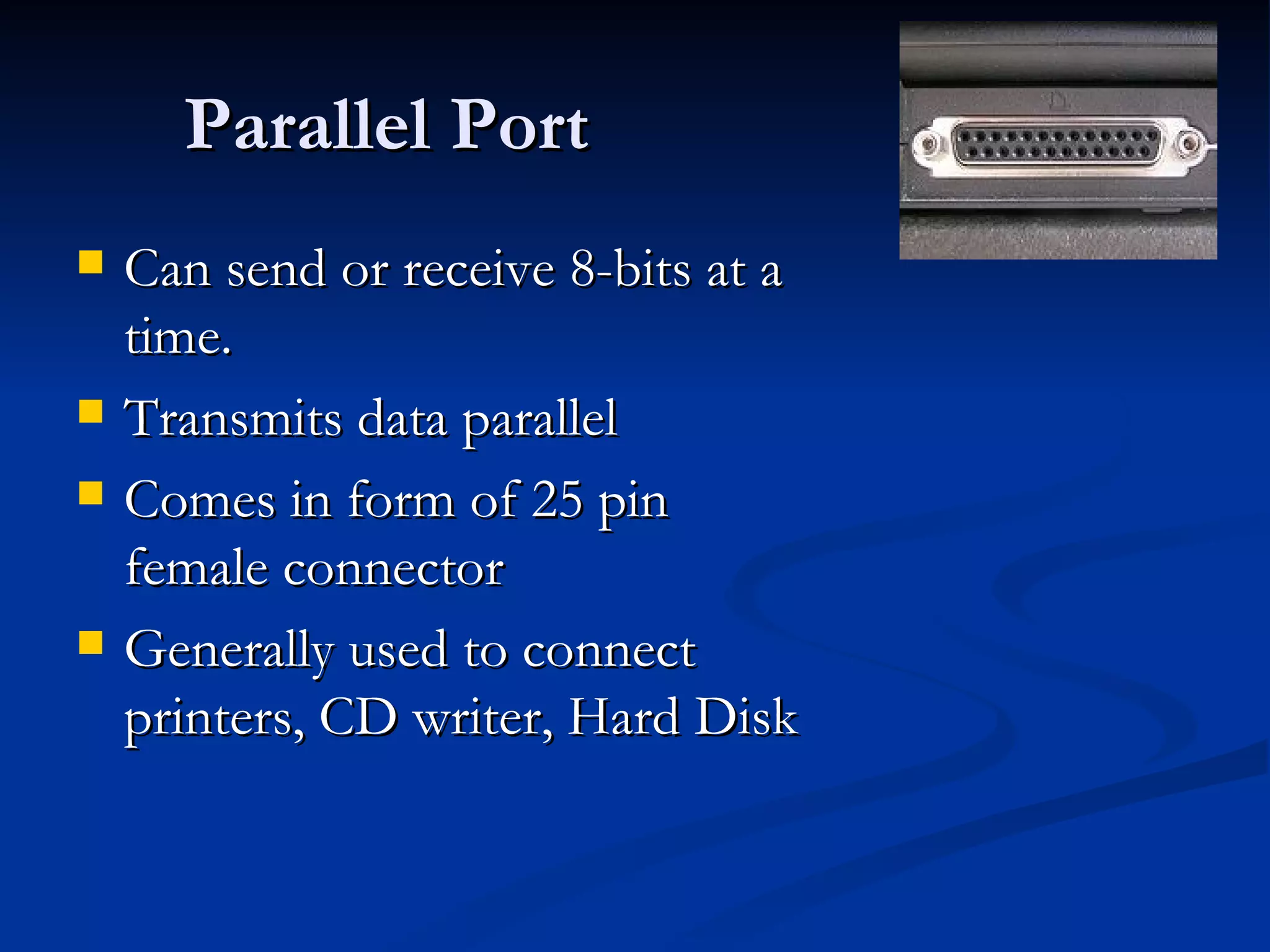 Parallel Port Can send or receive 8-bits at a time. Transmits data parallel Comes in form of 25 pin female connector Generally used to connect printers, CD writer, Hard Disk 