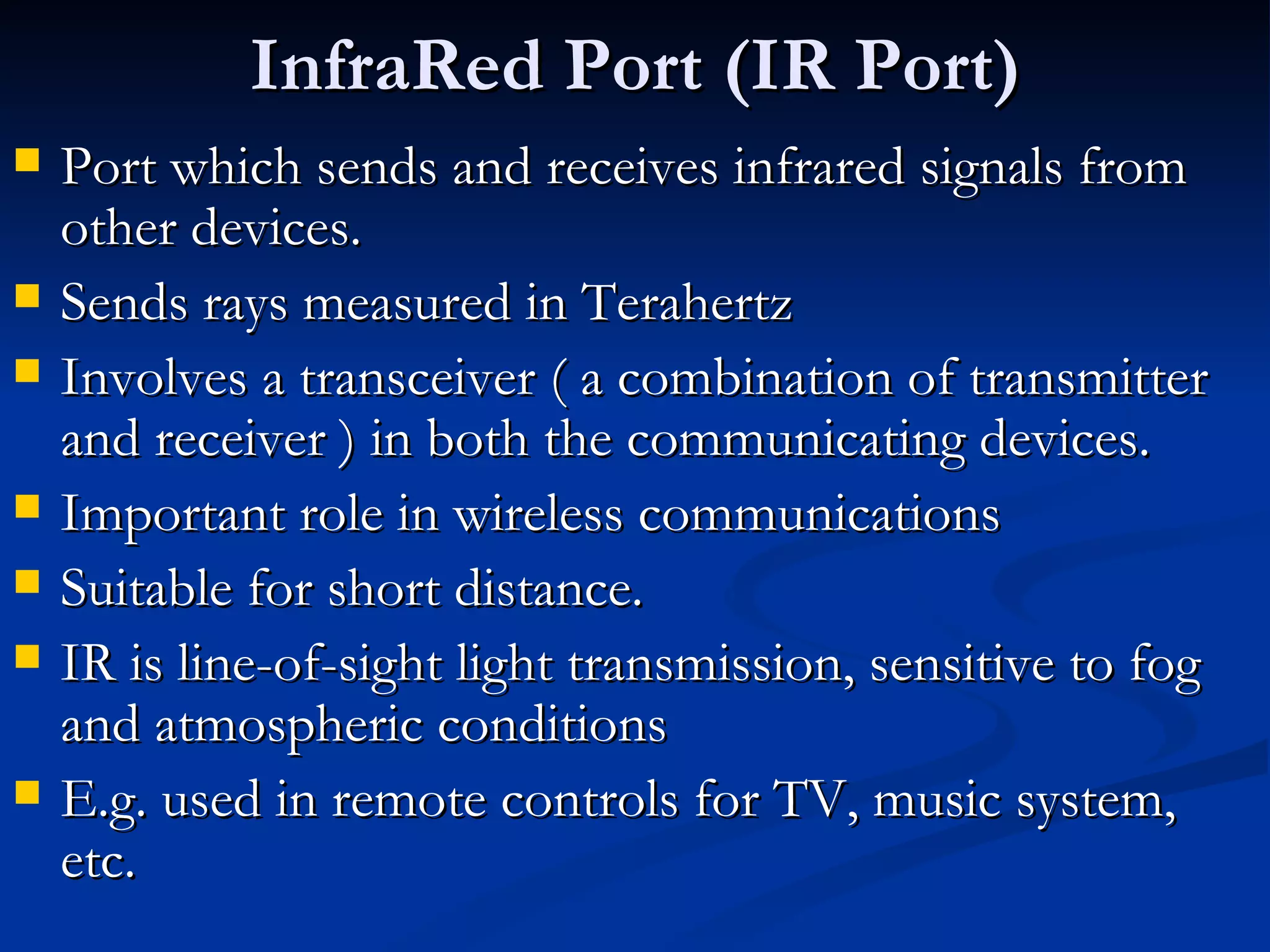 InfraRed Port (IR Port) Port which sends and receives infrared signals from other devices. Sends rays measured in Terahertz Involves a transceiver ( a combination of transmitter and receiver ) in both the communicating devices. Important role in wireless communications Suitable for short distance. IR is line-of-sight light transmission, sensitive to fog and atmospheric conditions E.g. used in remote controls for TV, music system, etc. 