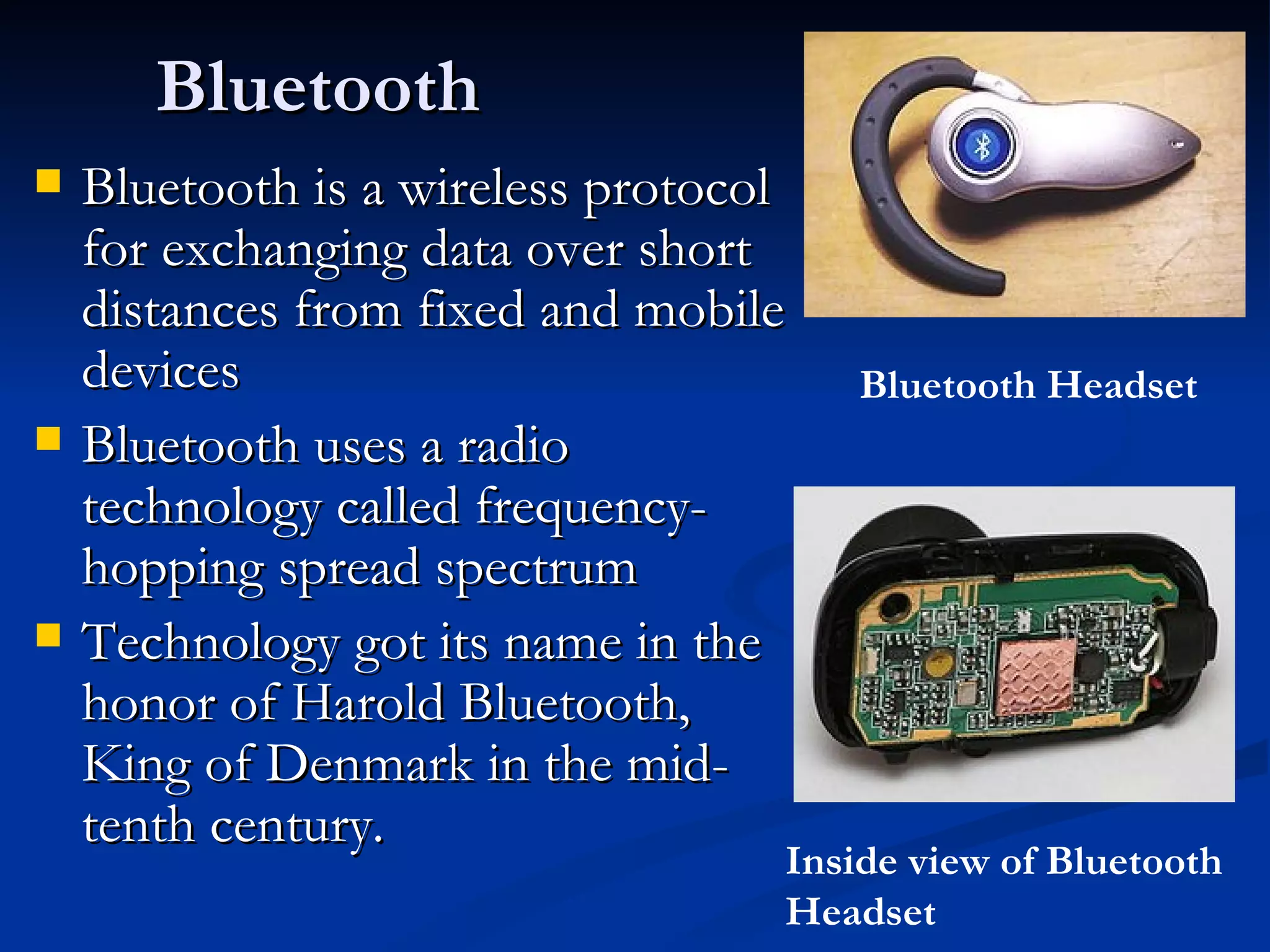 Bluetooth Bluetooth is a wireless protocol for exchanging data over short distances from fixed and mobile devices Bluetooth uses a radio technology called frequency-hopping spread spectrum Technology got its name in the honor of Harold Bluetooth, King of Denmark in the mid-tenth century. Bluetooth Headset Inside view of Bluetooth Headset 