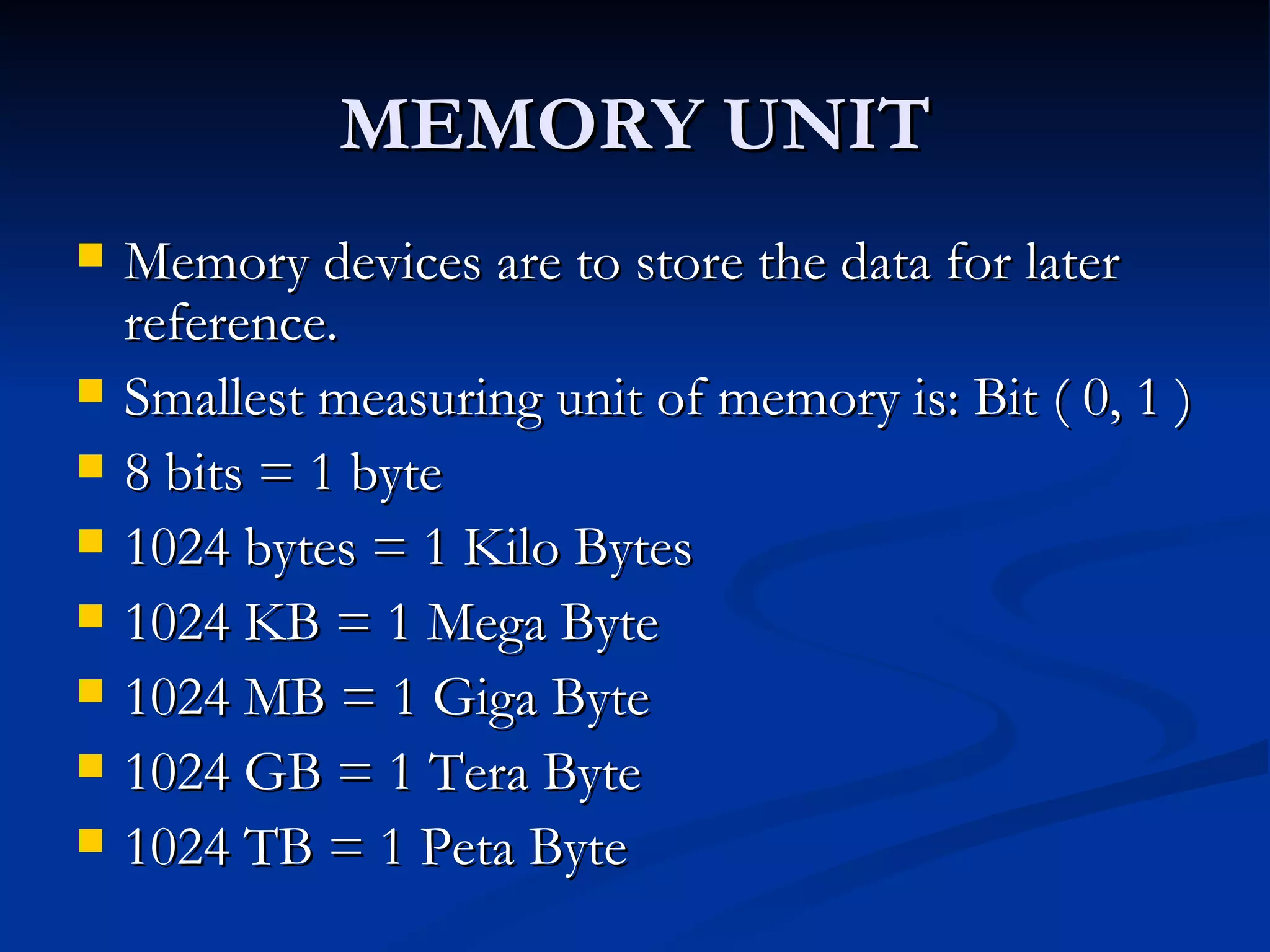 MEMORY UNIT Memory devices are to store the data for later reference. Smallest measuring unit of memory is: Bit ( 0, 1 ) 8 bits = 1 byte 1024 bytes = 1 Kilo Bytes 1024 KB = 1 Mega Byte 1024 MB = 1 Giga Byte 1024 GB = 1 Tera Byte 1024 TB = 1 Peta Byte 