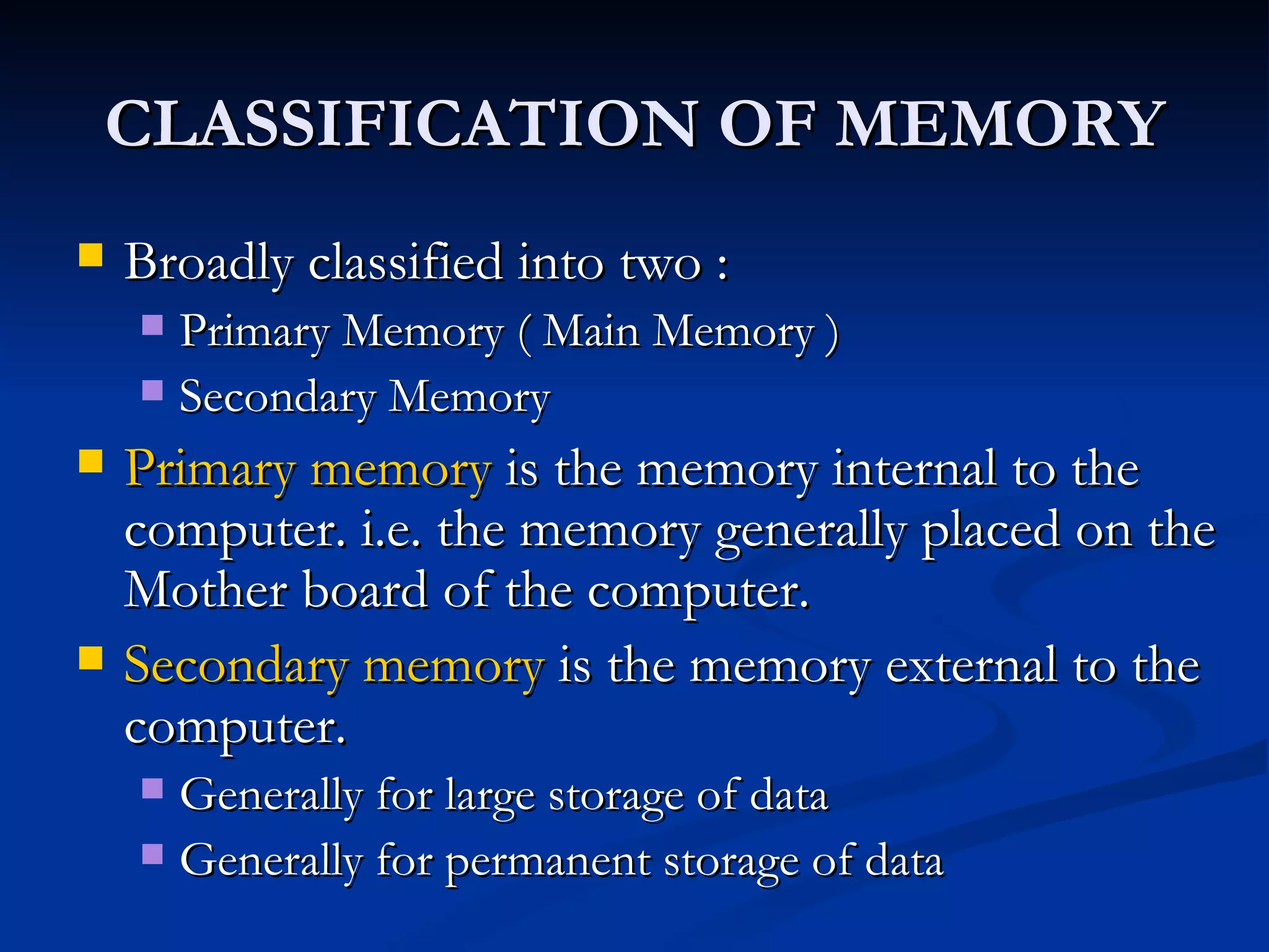 CLASSIFICATION OF MEMORY Broadly classified into two :  Primary Memory ( Main Memory ) Secondary Memory Primary memory  is the memory internal to the computer. i.e. the memory generally placed on the Mother board of the computer. Secondary memory  is the memory external to the computer. Generally for large storage of data Generally for permanent storage of data 