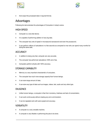  And output the processed data in required format.
Advantages
Following list demonstrates the advantages of Computers in today's arena.
HIGH SPEED
 Computer is a very fast device.
 It is capable of performing addition of very big data.
 The computer has units of speed in microsecond,nanosecond and even the picosecond.
 It can perform millions of calculations in a few seconds as compared to man who can spend many months for
doing the same task.
ACCURACY
 In addition to being very fast, computer are very accurate.
 The computer has performed calculations 100% error free.
 Computers perform all jobs with 100% accuracy.
STORAGE CAPABILITY
 Memory is a very important characteristic of computers.
 The computer has much more storage capacity than human beings.
 It can store large amount of data.
 It can store any type of data such as images, videos, text, audio and any other type.
DILIGENCE
 Unlike human beings, a computer is free from monotony, tiredness and lack of concentration.
 It can work continuously without creating any error and boredom.
 It can do repeated work with same speed and accuracy.
VERSATILITY
 A computer is a very versatile machine.
 A computer is very flexible in performing the jobs to be done.
 