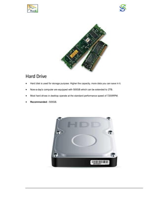 Hard Drive
 Hard disk is used for storage purpose. Higher the capacity, more data you can save in it.
 Now-a-day's computer are equipped with 500GB which can be extended to 2TB.
 Most hard drives in desktop operate at the standard performance speed of 7200RPM.
 Recommanded - 500GB.
 