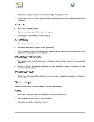  This machine can be used to solve the problems relating to various different fields.
 At one instant, it may be solving a complex scientific problem and the very next moment it may be playing a
card game.
RELIABILITY
 A computer is a reliable machine.
 Modern electronic components have failure free long lives.
 Computers are designed to make maintenance easy.
AUTOMATION
 Computer is a automatic machine.
 Automation means ability to perform the task automatically.
 Once a program is given to computer i.e stored in computer memory, the program and instruction can control
the program execution without human interaction.
REDUCTION INPAPER WORK
 The use of computers for data processing in an organization leads to reduction in paper work and speeds up
the process.
 As data in electronic files can be retrieved as and when required,the problem of maintenance of large
number of files gets reduced.
REDUCTION IN COST
 Though the initial investment for installing a computer is high but it substantially reduces the cost of each of
its transaction.
Disadvantages
Following list demonstrates the disadvantages of Computers in today's arena.
NO I.Q
 A computer is a machine and has no intelligence of its own to perform any task.
 Each and every instruction has to be given to computer.
 A computer can not take any decision on its own.
 