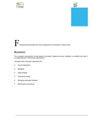 Applications
Following list demonstrates the various applications of Computers in today's arena.
Business
The computer's characteristic as high speed of calculation, diligence,accuracy, reliability, or versatility has made it
an integerated part in all business organisations.
Computer used in business organisation for:
 Payroll Calculations
 Budgeting
 Sales Analysis
 Financial forcasting
 Managing employees database
 Maintenance of stocks etc.
CHAPTER
2
 