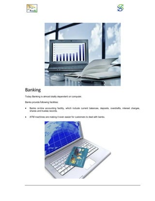 Banking
Today Banking is almost totally dependent on computer.
Banks provide following facilities:
 Banks on-line accounting facility, which include current balances, deposits, overdrafts, interest charges,
shares and trustee records.
 ATM machines are making it even easier for customers to deal with banks.
 