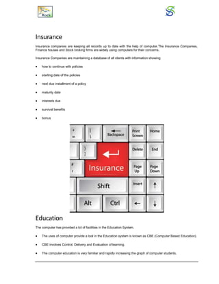 Insurance
Insurance companies are keeping all records up to date with the help of computer.The Insurance Companies,
Finance houses and Stock broking firms are widely using computers for their concerns.
Insurance Companies are maintaining a database of all clients with information showing
 how to continue with policies
 starting date of the policies
 next due installment of a policy
 maturity date
 interests due
 survival benefits
 bonus
Education
The computer has provided a lot of facilities in the Education System.
 The uses of computer provide a tool in the Education system is known as CBE (Computer Based Education).
 CBE involves Control, Delivery and Evaluation of learning.
 The computer education is very familiar and rapidly increasing the graph of computer students.
 