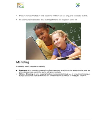  There are number of methods in which educational institutions can use computer to educate the students.
 It is used for prepare a database about student performance and analysis are carried out.
Marketing
In Marketing uses of computer are following:
 Advertising: With computers, advertising professionals create art and graphics, write and revise copy, and
print and disseminate ads with the goal of selling more products.
 At Home Shopping: At home shopping has been made possible through use of computerised catalogues
that provide access to product information and permit direct entry of orders to be filled by the customers.
 