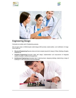 Engineering Design
Computers are widely used in Engineering purposes.
One of major areas is CAD(Computer aided design).CAD provides creation,edition, and modification of image.
Some fields are:
 Structural Engineering:Requires stress and strain analysis required for design of Ships, Buildings, Budgets,
Airplanes etc.
 Industrial Engineering:Computers deals with design, implementation and improvement of Integrated
systems of people, materials and equipments.
 Architectural Engineering:Computers help in planning towns, designing buildings, determining a range of
buildings on a site using both 2D and 3D drawings.
 
