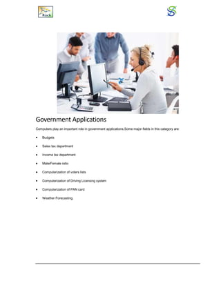 Government Applications
Computers play an important role in government applications.Some major fields in this category are:
 Budgets
 Sales tax department
 Income tax department
 Male/Female ratio
 Computerization of voters lists
 Computerization of Driving Licensing system
 Computerization of PAN card
 Weather Forecasting.
 