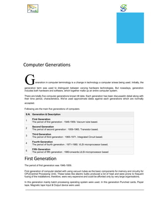Generations
Computer Generations
Generation in computer terminology is a change in technology a computer is/was being used. Initially, the
generation term was used to distinguish between varying hardware technologies. But nowadays, generation
includes both hardware and software, which together make up an entire computer system.
There are totally five computer generations known till date. Each generation has been discussedin detail along with
their time period, characteristics. We've used approximate dates against each generations which are normally
accepted.
Following are the main five generations of computers
S.N. Generation & Description
1
First Generation
The period of first generation : 1946-1959. Vaccum tube based.
2
Second Generation
The period of second generation : 1959-1965. Transistor based.
3
Third Generation
The period of third generation : 1965-1971. Integrated Circuit based.
4
Fourth Generation
The period of fourth generation : 1971-1980. VLSI microprocessor based.
5
Fifth Generation
The period of fifth generation : 1980-onwards.ULSI microprocessor based
First Generation
The period of first generation was 1946-1959.
First generation of computer started with using vacuum tubes as the basic components for memory and circuitry for
CPU(Central Processing Unit). These tubes like electric bulbs produced a lot of heat and were prone to frequent
fusing of the installations, therefore, were very expensive and could be afforded only by very large organisations.
In this generation mainly batch processing operating system were used. In this generation Punched cards, Paper
tape, Magnetic tape Input & Output device were used.
CHAPTER
3
 