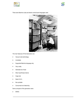 There were Machine code and electric wired board languages used.
The main features of First Generation are:
 Vacuum tube technology
 Unreliable
 Supported Machine language only
 Very costly
 Generate lot of heat
 Slow Input/Output device
 Huge size
 Need of A.C.
 Non portable
 Consumed lot of electricity
Some computer of this generation were:
 ENIAC
 