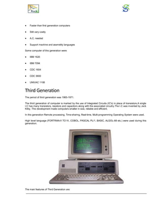  Faster than first generation computers
 Still very costly
 A.C. needed
 Support machine and assmebly languages
Some computer of this generation were:
 IBM 1620
 IBM 7094
 CDC 1604
 CDC 3600
 UNIVAC 1108
Third Generation
The period of third generation was 1965-1971.
The third generation of computer is marked by the use of Integrated Circuits (IC's) in place of transistors.A single
I.C has many transistors, resistors and capacitors along with the associated circuitry.The I.C was invented by Jack
Kilby. This development made computers smaller in size, reliable and efficient.
In this generation Remote processing, Time-sharing, Real-time, Multi-programming Operating System were used.
High level language (FORTRAN-II TO IV, COBOL, PASCAL PL/1, BASIC, ALGOL-68 etc.) were used during this
generation.
The main features of Third Generation are:
 