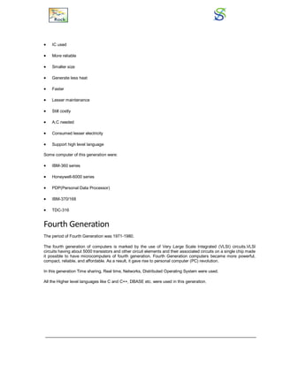 IC used
 More reliable
 Smaller size
 Generate less heat
 Faster
 Lesser maintenance
 Still costly
 A.C needed
 Consumed lesser electricity
 Support high level language
Some computer of this generation were:
 IBM-360 series
 Honeywell-6000 series
 PDP(Personal Data Processor)
 IBM-370/168
 TDC-316
Fourth Generation
The period of Fourth Generation was 1971-1980.
The fourth generation of computers is marked by the use of Very Large Scale Integrated (VLSI) circuits.VLSI
circuits having about 5000 transistors and other circuit elements and their associated circuits on a single chip made
it possible to have microcomputers of fourth generation. Fourth Generation computers became more powerful,
compact, reliable, and affordable. As a result, it gave rise to personal computer (PC) revolution.
In this generation Time sharing, Real time, Networks, Distributed Operating System were used.
All the Higher level languages like C and C++, DBASE etc. were used in this generation.
 