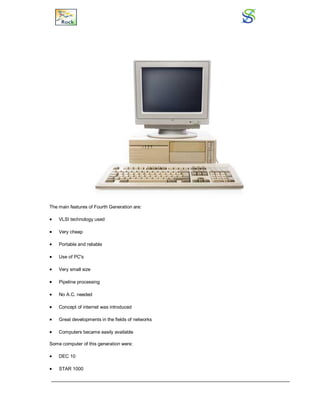 The main features of Fourth Generation are:
 VLSI technology used
 Very cheap
 Portable and reliable
 Use of PC's
 Very small size
 Pipeline processing
 No A.C. needed
 Concept of internet was introduced
 Great developments in the fields of networks
 Computers became easily available
Some computer of this generation were:
 DEC 10
 STAR 1000
 