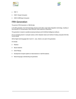  PDP 11
 CRAY-1(Super Computer)
 CRAY-X-MP(Super Computer)
Fifth Generation
The period of Fifth Generation is 1980-till date.
In the fifth generation, the VLSI technology became ULSI (Ultra Large Scale Integration) technology, resulting in
the production of microprocessor chips having ten million electronic components.
This generation is based on parallel processing hardware and AI (Artificial Intelligence) software.
AI is an emerging branch in computer science, which interprets means and method of making computers think like
human beings.
All the Higher level languages like C and C++, Java, .Net etc. are used in this generation.
AI includes:
 Robotics
 Neural networks
 Game Playing
 Development of expert systems to make decisions in real life situations.
 Natural language understanding and generation.
 
