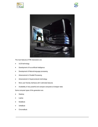 The main features of Fifth Generation are:
 ULSI technology
 Development of true artificial intelligence
 Development of Natural language processing
 Advancement in Parallel Processing
 Advancement in Superconductor technology
 More user friendly interfaces with multimedia features
 Availability of very powerful and compact computers at cheaper rates
Some computer types of this generation are:
 Desktop
 Laptop
 NoteBook
 UltraBook
 ChromeBook
 