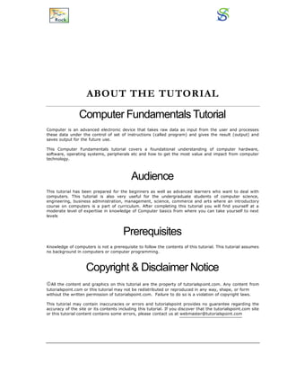 ABOUT THE TUTORIAL
Computer Fundamentals Tutorial
Computer is an advanced electronic device that takes raw data as input from the user and processes
these data under the control of set of instructions (called program) and gives the result (output) and
saves output for the future use.
This Computer Fundamentals tutorial covers a foundational understanding of computer hardware,
software, operating systems, peripherals etc and how to get the most value and impact from computer
technology.
Audience
This tutorial has been prepared for the beginners as well as advanced learners who want to deal with
computers. This tutorial is also very useful for the undergraduate students of computer science,
engineering, business administration, management, science, commerce and arts where an introductory
course on computers is a part of curriculum. After completing this tutorial you will find yourself at a
moderate level of expertise in knowledge of Computer basics from where you can take yourself to next
levels
Prerequisites
Knowledge of computers is not a prerequisite to follow the contents of this tutorial. This tutorial assumes
no background in computers or computer programming.
Copyright & Disclaimer Notice
All the content and graphics on this tutorial are the property of tutorialspoint.com. Any content from
tutorialspoint.com or this tutorial may not be redistributed or reproduced in any way, shape, or form
without the written permission of tutorialspoint.com. Failure to do so is a violation of copyright laws.
This tutorial may contain inaccuracies or errors and tutorialspoint provides no guarantee regarding the
accuracy of the site or its contents including this tutorial. If you discover that the tutorialspoint.com site
or this tutorial content contains some errors, please contact us at webmaster@tutorialspoint.com
 