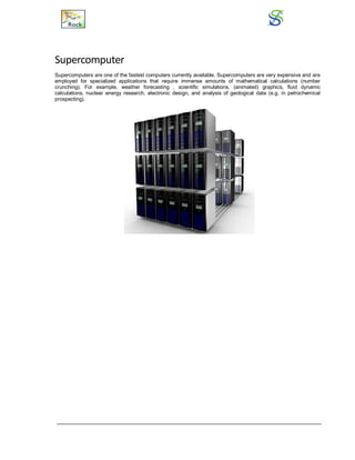 Supercomputer
Supercomputers are one of the fastest computers currently available. Supercomputers are very expensive and are
employed for specialized applications that require immense amounts of mathematical calculations (number
crunching). For example, weather forecasting , scientific simulations, (animated) graphics, fluid dynamic
calculations, nuclear energy research, electronic design, and analysis of geological data (e.g. in petrochemical
prospecting).
 