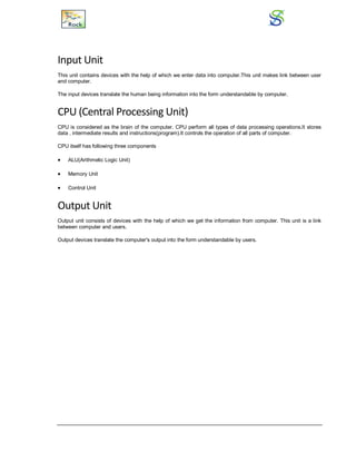 Input Unit
This unit contains devices with the help of which we enter data into computer.This unit makes link between user
and computer.
The input devices translate the human being information into the form understandable by computer.
CPU (Central Processing Unit)
CPU is considered as the brain of the computer. CPU perform all types of data processing operations.It stores
data , intermediate results and instructions(program).It controls the operation of all parts of computer.
CPU itself has following three components
 ALU(Arithmetic Logic Unit)
 Memory Unit
 Control Unit
Output Unit
Output unit consists of devices with the help of which we get the information from computer. This unit is a link
between computer and users.
Output devices translate the computer's output into the form understandable by users.
 
