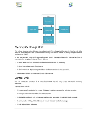Memory Or Storage Unit:
This unit can store instruction, data and intermediate results.This unit supplies information to the other units of the
computer when needed.It is also known as internal storage unit or main memory or primary storage or Random
access memory(RAM).
Its size affects speed, power and capability.There are primary memory and secondary memory two types of
memories in the computer.Function of Memory Unit are:
 It stores all the data to be processed and the instructions required for processing.
 It stores intermediate results of processing.
 It stores final results of processing before these results are released to an output device.
 All inputs and outputs are transmitted through main memory.
Control Unit
This unit controls the operations of all parts of computer.It does not carry out any actual data processing
operations.
Functions of this unit are
 It is responsible for controlling the transfer of data and instructions among other units of a computer.
 It manages and coordinates all the units of the computer.
 It obtains the instructions from the memory, interprets them and directs the operation of the computer.
 It communicates with Input/Output devices for transfer of data or results from storage.
 It does not process or store data.
 