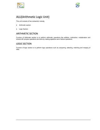 ALU(Arithmetic Logic Unit)
This unit consists of two subsection namely
 Arithmetic section
 Logic Section
ARITHMETIC SECTION
Function of Arithmetic section is to perform arithmetic operations like addition, subtraction, multiplication and
division.All complex operations are done by making repetitive use of above operations.
LOGIC SECTION
Function of logic section is to perform logic operations such as comparing, selecting, matching and merging of
data.
 